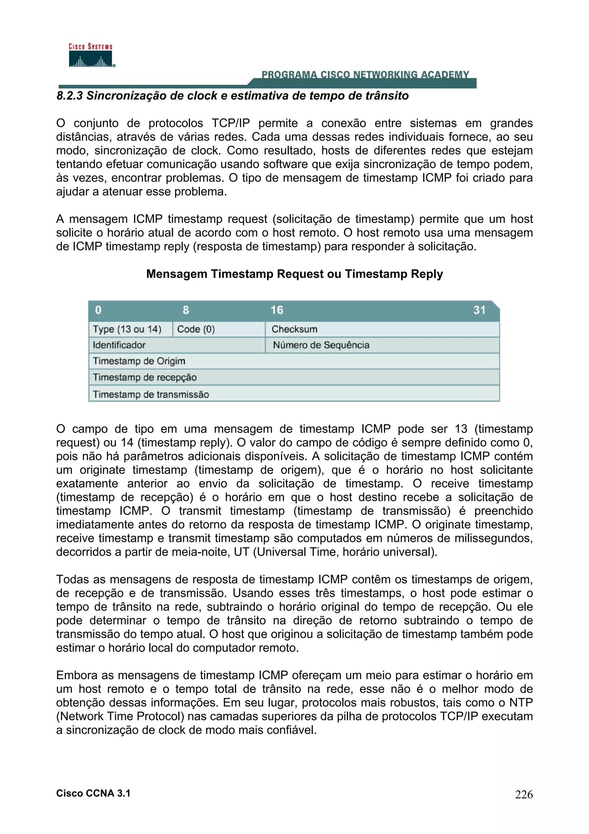 8.2.3 Sincronização de clock e estimativa de tempo de trânsito
O conjunto de protocolos TCP/IP permite a conexão entre sistemas em grandes
distâncias, através de várias redes. Cada uma dessas redes individuais fornece, ao seu
modo, sincronização de clock. Como resultado, hosts de diferentes redes que estejam
tentando efetuar comunicação usando software que exija sincronização de tempo podem,
às vezes, encontrar problemas. O tipo de mensagem de timestamp ICMP foi criado para
ajudar a atenuar esse problema.
A mensagem ICMP timestamp request (solicitação de timestamp) permite que um host
solicite o horário atual de acordo com o host remoto. O host remoto usa uma mensagem
de ICMP timestamp reply (resposta de timestamp) para responder à solicitação.
Mensagem Timestamp Request ou Timestamp Reply

O campo de tipo em uma mensagem de timestamp ICMP pode ser 13 (timestamp
request) ou 14 (timestamp reply). O valor do campo de código é sempre definido como 0,
pois não há parâmetros adicionais disponíveis. A solicitação de timestamp ICMP contém
um originate timestamp (timestamp de origem), que é o horário no host solicitante
exatamente anterior ao envio da solicitação de timestamp. O receive timestamp
(timestamp de recepção) é o horário em que o host destino recebe a solicitação de
timestamp ICMP. O transmit timestamp (timestamp de transmissão) é preenchido
imediatamente antes do retorno da resposta de timestamp ICMP. O originate timestamp,
receive timestamp e transmit timestamp são computados em números de milissegundos,
decorridos a partir de meia-noite, UT (Universal Time, horário universal).
Todas as mensagens de resposta de timestamp ICMP contêm os timestamps de origem,
de recepção e de transmissão. Usando esses três timestamps, o host pode estimar o
tempo de trânsito na rede, subtraindo o horário original do tempo de recepção. Ou ele
pode determinar o tempo de trânsito na direção de retorno subtraindo o tempo de
transmissão do tempo atual. O host que originou a solicitação de timestamp também pode
estimar o horário local do computador remoto.
Embora as mensagens de timestamp ICMP ofereçam um meio para estimar o horário em
um host remoto e o tempo total de trânsito na rede, esse não é o melhor modo de
obtenção dessas informações. Em seu lugar, protocolos mais robustos, tais como o NTP
(Network Time Protocol) nas camadas superiores da pilha de protocolos TCP/IP executam
a sincronização de clock de modo mais confiável.

Cisco CCNA 3.1

226

 
