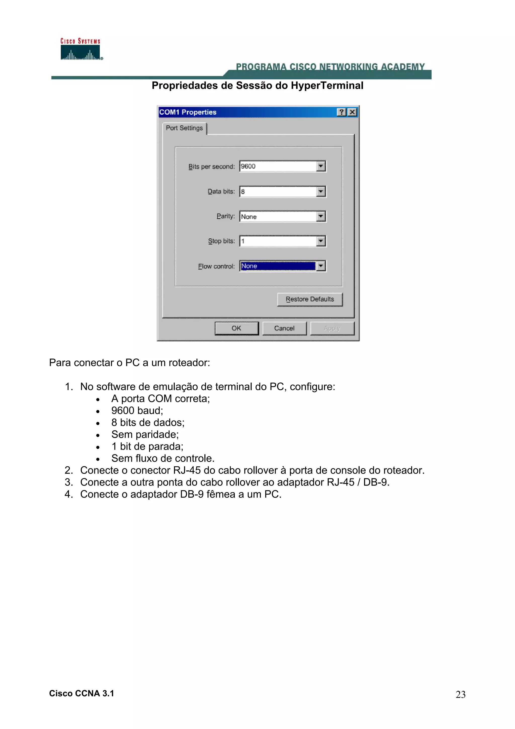 Propriedades de Sessão do HyperTerminal

Para conectar o PC a um roteador:
1. No software de emulação de terminal do PC, configure:
• A porta COM correta;
• 9600 baud;
• 8 bits de dados;
• Sem paridade;
• 1 bit de parada;
• Sem fluxo de controle.
2. Conecte o conector RJ-45 do cabo rollover à porta de console do roteador.
3. Conecte a outra ponta do cabo rollover ao adaptador RJ-45 / DB-9.
4. Conecte o adaptador DB-9 fêmea a um PC.

Cisco CCNA 3.1

23

 