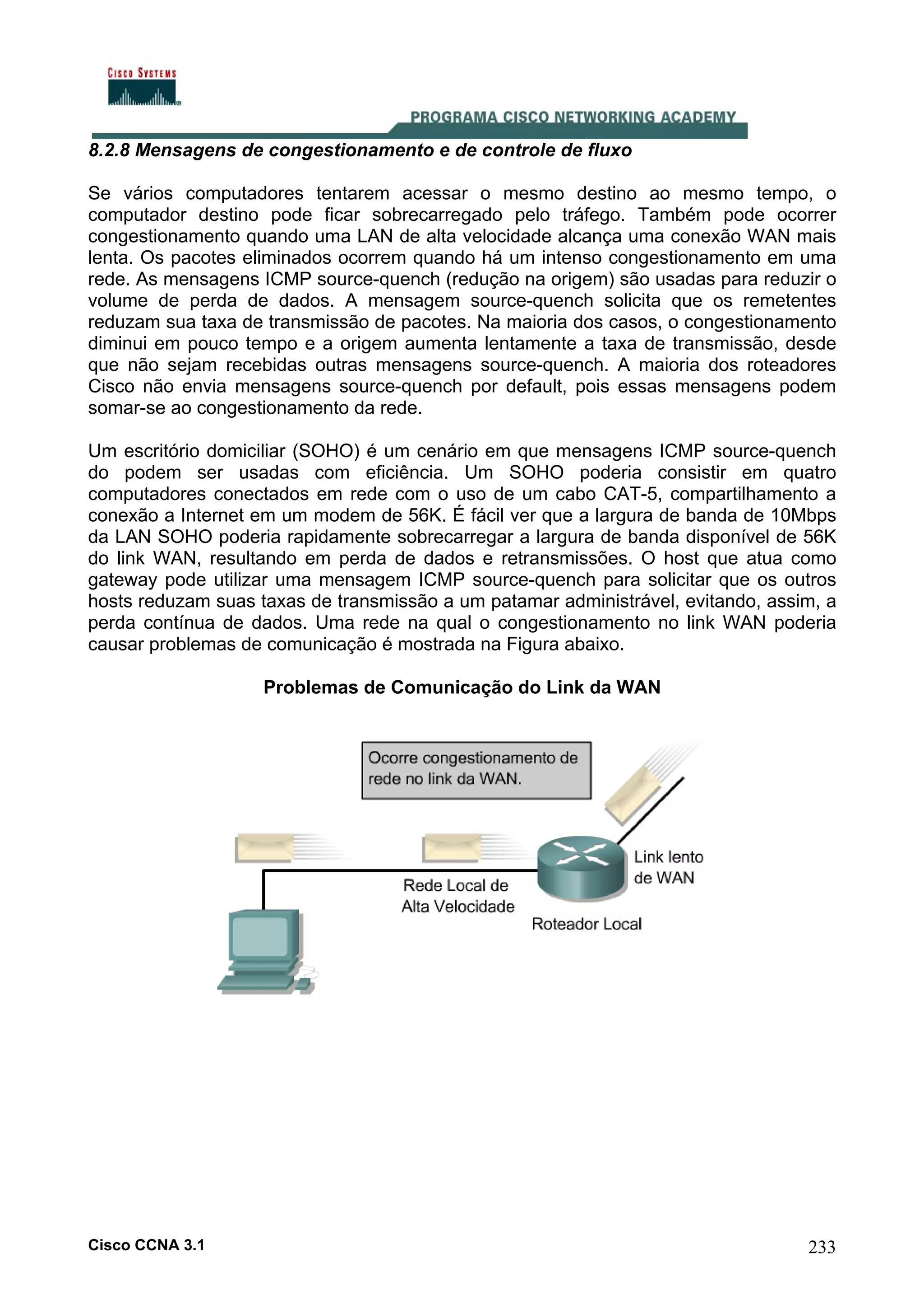 8.2.8 Mensagens de congestionamento e de controle de fluxo
Se vários computadores tentarem acessar o mesmo destino ao mesmo tempo, o
computador destino pode ficar sobrecarregado pelo tráfego. Também pode ocorrer
congestionamento quando uma LAN de alta velocidade alcança uma conexão WAN mais
lenta. Os pacotes eliminados ocorrem quando há um intenso congestionamento em uma
rede. As mensagens ICMP source-quench (redução na origem) são usadas para reduzir o
volume de perda de dados. A mensagem source-quench solicita que os remetentes
reduzam sua taxa de transmissão de pacotes. Na maioria dos casos, o congestionamento
diminui em pouco tempo e a origem aumenta lentamente a taxa de transmissão, desde
que não sejam recebidas outras mensagens source-quench. A maioria dos roteadores
Cisco não envia mensagens source-quench por default, pois essas mensagens podem
somar-se ao congestionamento da rede.
Um escritório domiciliar (SOHO) é um cenário em que mensagens ICMP source-quench
do podem ser usadas com eficiência. Um SOHO poderia consistir em quatro
computadores conectados em rede com o uso de um cabo CAT-5, compartilhamento a
conexão a Internet em um modem de 56K. É fácil ver que a largura de banda de 10Mbps
da LAN SOHO poderia rapidamente sobrecarregar a largura de banda disponível de 56K
do link WAN, resultando em perda de dados e retransmissões. O host que atua como
gateway pode utilizar uma mensagem ICMP source-quench para solicitar que os outros
hosts reduzam suas taxas de transmissão a um patamar administrável, evitando, assim, a
perda contínua de dados. Uma rede na qual o congestionamento no link WAN poderia
causar problemas de comunicação é mostrada na Figura abaixo.
Problemas de Comunicação do Link da WAN

Cisco CCNA 3.1

233

 