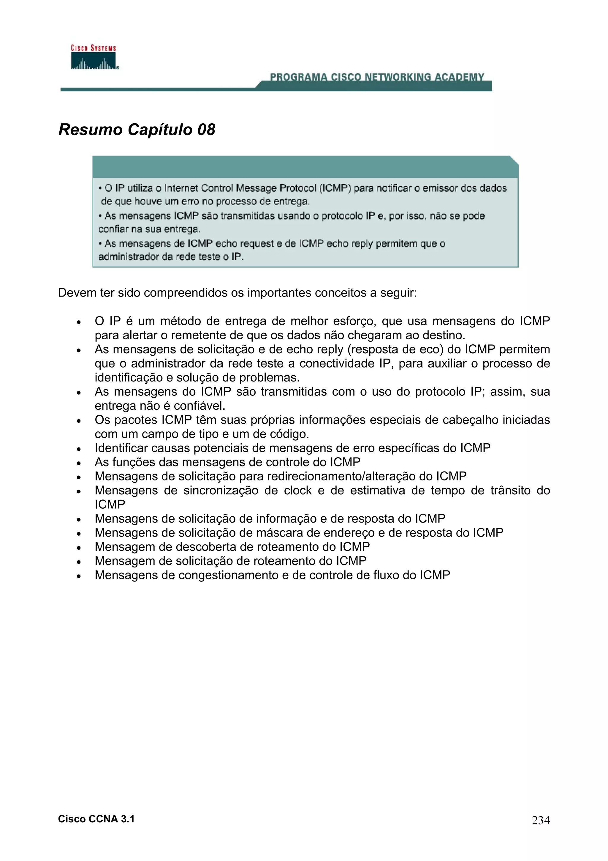 Resumo Capítulo 08

Devem ter sido compreendidos os importantes conceitos a seguir:
•
•

•
•
•
•
•
•
•
•
•
•
•

O IP é um método de entrega de melhor esforço, que usa mensagens do ICMP
para alertar o remetente de que os dados não chegaram ao destino.
As mensagens de solicitação e de echo reply (resposta de eco) do ICMP permitem
que o administrador da rede teste a conectividade IP, para auxiliar o processo de
identificação e solução de problemas.
As mensagens do ICMP são transmitidas com o uso do protocolo IP; assim, sua
entrega não é confiável.
Os pacotes ICMP têm suas próprias informações especiais de cabeçalho iniciadas
com um campo de tipo e um de código.
Identificar causas potenciais de mensagens de erro específicas do ICMP
As funções das mensagens de controle do ICMP
Mensagens de solicitação para redirecionamento/alteração do ICMP
Mensagens de sincronização de clock e de estimativa de tempo de trânsito do
ICMP
Mensagens de solicitação de informação e de resposta do ICMP
Mensagens de solicitação de máscara de endereço e de resposta do ICMP
Mensagem de descoberta de roteamento do ICMP
Mensagem de solicitação de roteamento do ICMP
Mensagens de congestionamento e de controle de fluxo do ICMP

Cisco CCNA 3.1

234

 