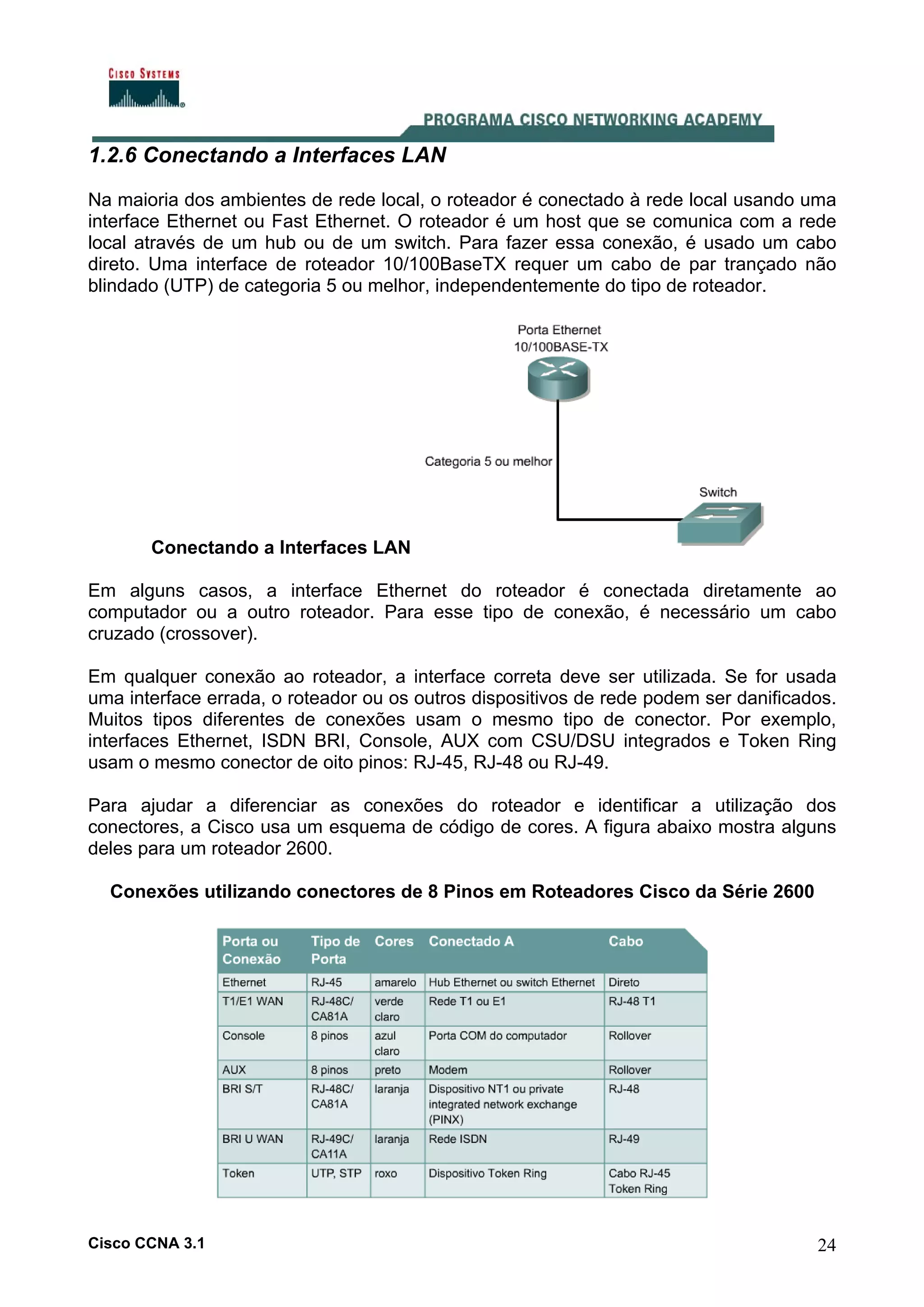 1.2.6 Conectando a Interfaces LAN
Na maioria dos ambientes de rede local, o roteador é conectado à rede local usando uma
interface Ethernet ou Fast Ethernet. O roteador é um host que se comunica com a rede
local através de um hub ou de um switch. Para fazer essa conexão, é usado um cabo
direto. Uma interface de roteador 10/100BaseTX requer um cabo de par trançado não
blindado (UTP) de categoria 5 ou melhor, independentemente do tipo de roteador.

Conectando a Interfaces LAN
Em alguns casos, a interface Ethernet do roteador é conectada diretamente ao
computador ou a outro roteador. Para esse tipo de conexão, é necessário um cabo
cruzado (crossover).
Em qualquer conexão ao roteador, a interface correta deve ser utilizada. Se for usada
uma interface errada, o roteador ou os outros dispositivos de rede podem ser danificados.
Muitos tipos diferentes de conexões usam o mesmo tipo de conector. Por exemplo,
interfaces Ethernet, ISDN BRI, Console, AUX com CSU/DSU integrados e Token Ring
usam o mesmo conector de oito pinos: RJ-45, RJ-48 ou RJ-49.
Para ajudar a diferenciar as conexões do roteador e identificar a utilização dos
conectores, a Cisco usa um esquema de código de cores. A figura abaixo mostra alguns
deles para um roteador 2600.
Conexões utilizando conectores de 8 Pinos em Roteadores Cisco da Série 2600

Cisco CCNA 3.1

24

 