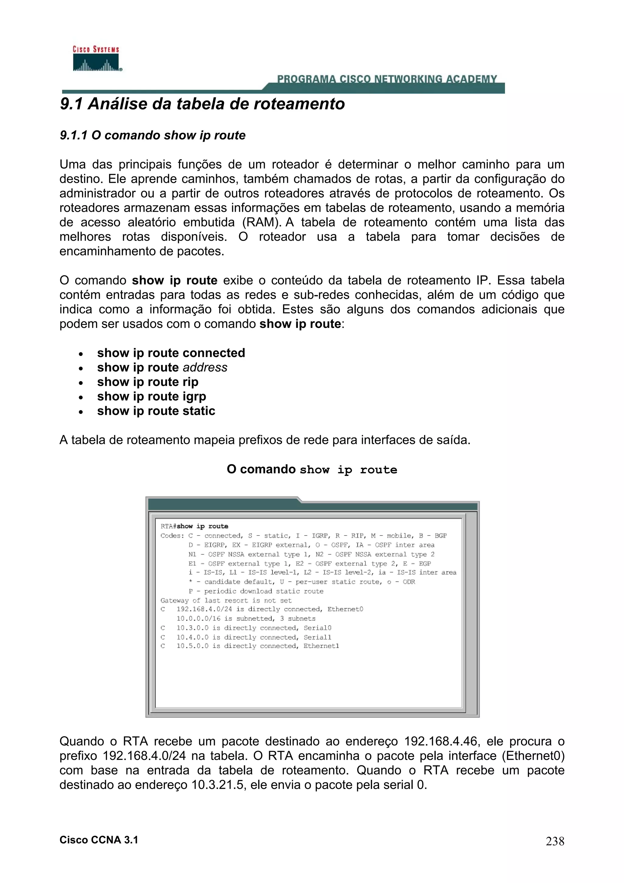 9.1 Análise da tabela de roteamento
9.1.1 O comando show ip route
Uma das principais funções de um roteador é determinar o melhor caminho para um
destino. Ele aprende caminhos, também chamados de rotas, a partir da configuração do
administrador ou a partir de outros roteadores através de protocolos de roteamento. Os
roteadores armazenam essas informações em tabelas de roteamento, usando a memória
de acesso aleatório embutida (RAM). A tabela de roteamento contém uma lista das
melhores rotas disponíveis. O roteador usa a tabela para tomar decisões de
encaminhamento de pacotes.
O comando show ip route exibe o conteúdo da tabela de roteamento IP. Essa tabela
contém entradas para todas as redes e sub-redes conhecidas, além de um código que
indica como a informação foi obtida. Estes são alguns dos comandos adicionais que
podem ser usados com o comando show ip route:
•
•
•
•
•

show ip route connected
show ip route address
show ip route rip
show ip route igrp
show ip route static

A tabela de roteamento mapeia prefixos de rede para interfaces de saída.
O comando show ip route

Quando o RTA recebe um pacote destinado ao endereço 192.168.4.46, ele procura o
prefixo 192.168.4.0/24 na tabela. O RTA encaminha o pacote pela interface (Ethernet0)
com base na entrada da tabela de roteamento. Quando o RTA recebe um pacote
destinado ao endereço 10.3.21.5, ele envia o pacote pela serial 0.

Cisco CCNA 3.1

238

 