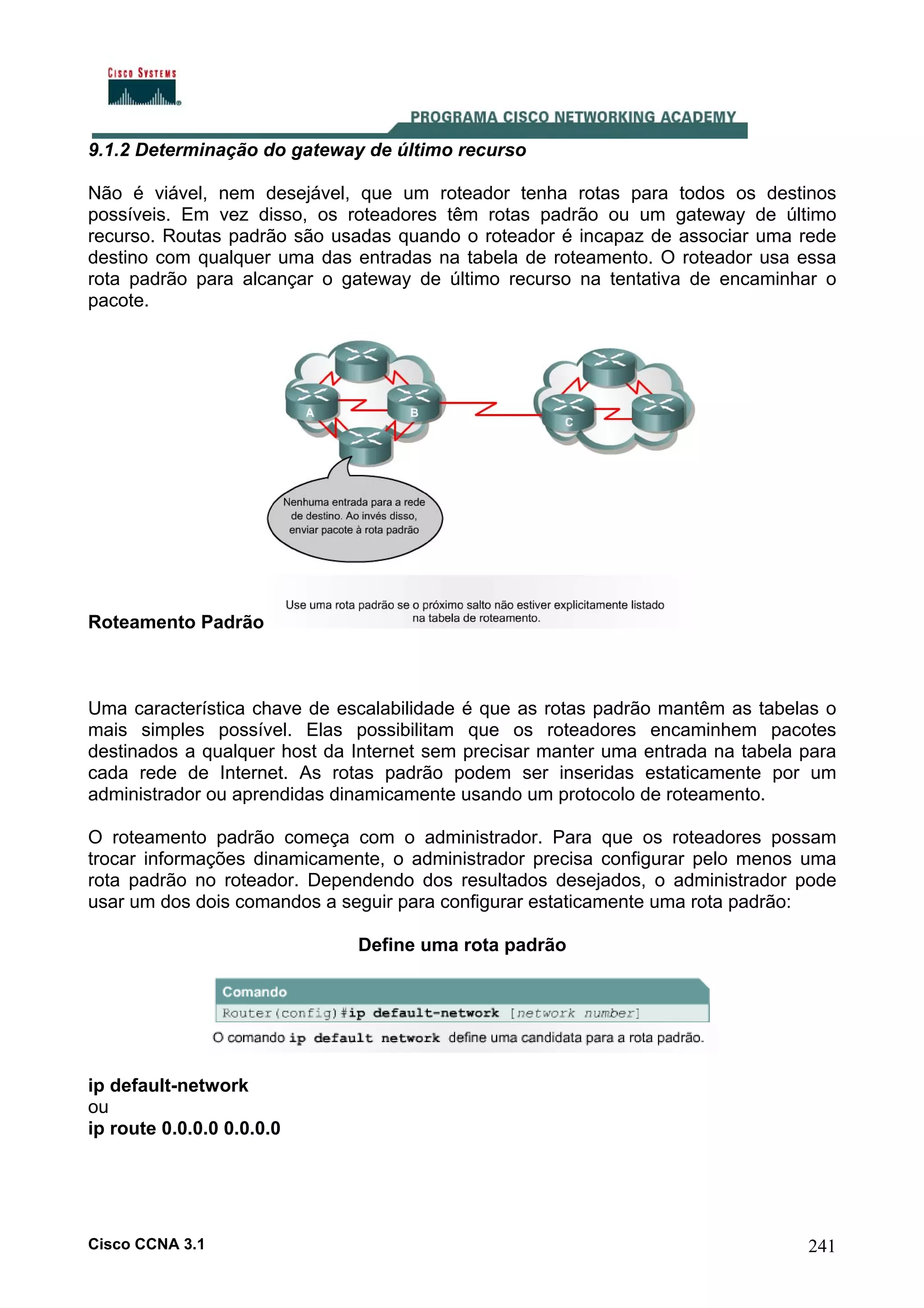 9.1.2 Determinação do gateway de último recurso
Não é viável, nem desejável, que um roteador tenha rotas para todos os destinos
possíveis. Em vez disso, os roteadores têm rotas padrão ou um gateway de último
recurso. Routas padrão são usadas quando o roteador é incapaz de associar uma rede
destino com qualquer uma das entradas na tabela de roteamento. O roteador usa essa
rota padrão para alcançar o gateway de último recurso na tentativa de encaminhar o
pacote.

Roteamento Padrão

Uma característica chave de escalabilidade é que as rotas padrão mantêm as tabelas o
mais simples possível. Elas possibilitam que os roteadores encaminhem pacotes
destinados a qualquer host da Internet sem precisar manter uma entrada na tabela para
cada rede de Internet. As rotas padrão podem ser inseridas estaticamente por um
administrador ou aprendidas dinamicamente usando um protocolo de roteamento.
O roteamento padrão começa com o administrador. Para que os roteadores possam
trocar informações dinamicamente, o administrador precisa configurar pelo menos uma
rota padrão no roteador. Dependendo dos resultados desejados, o administrador pode
usar um dos dois comandos a seguir para configurar estaticamente uma rota padrão:
Define uma rota padrão

ip default-network
ou
ip route 0.0.0.0 0.0.0.0

Cisco CCNA 3.1

241

 