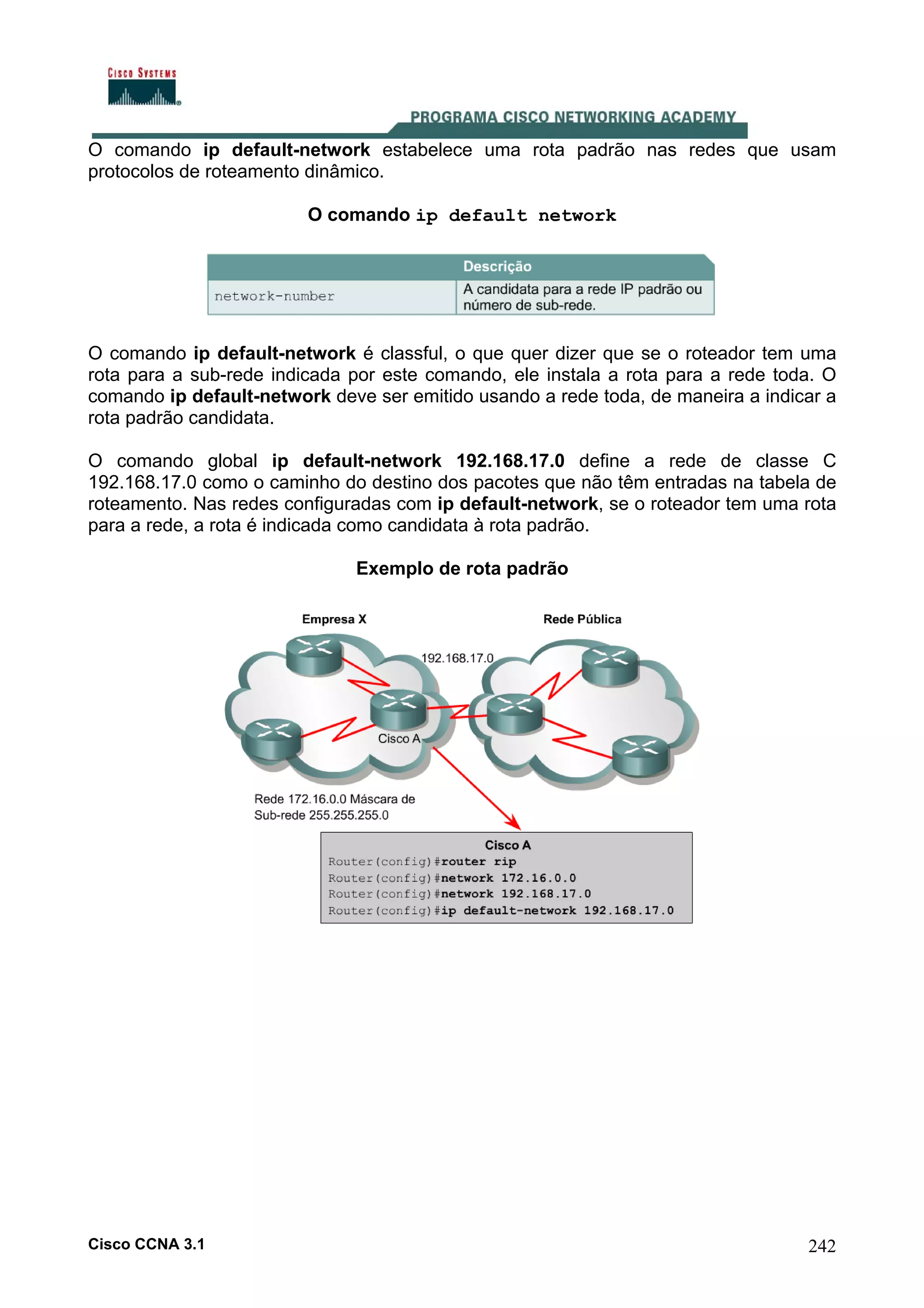 O comando ip default-network estabelece uma rota padrão nas redes que usam
protocolos de roteamento dinâmico.
O comando ip default network

O comando ip default-network é classful, o que quer dizer que se o roteador tem uma
rota para a sub-rede indicada por este comando, ele instala a rota para a rede toda. O
comando ip default-network deve ser emitido usando a rede toda, de maneira a indicar a
rota padrão candidata.
O comando global ip default-network 192.168.17.0 define a rede de classe C
192.168.17.0 como o caminho do destino dos pacotes que não têm entradas na tabela de
roteamento. Nas redes configuradas com ip default-network, se o roteador tem uma rota
para a rede, a rota é indicada como candidata à rota padrão.
Exemplo de rota padrão

Cisco CCNA 3.1

242

 