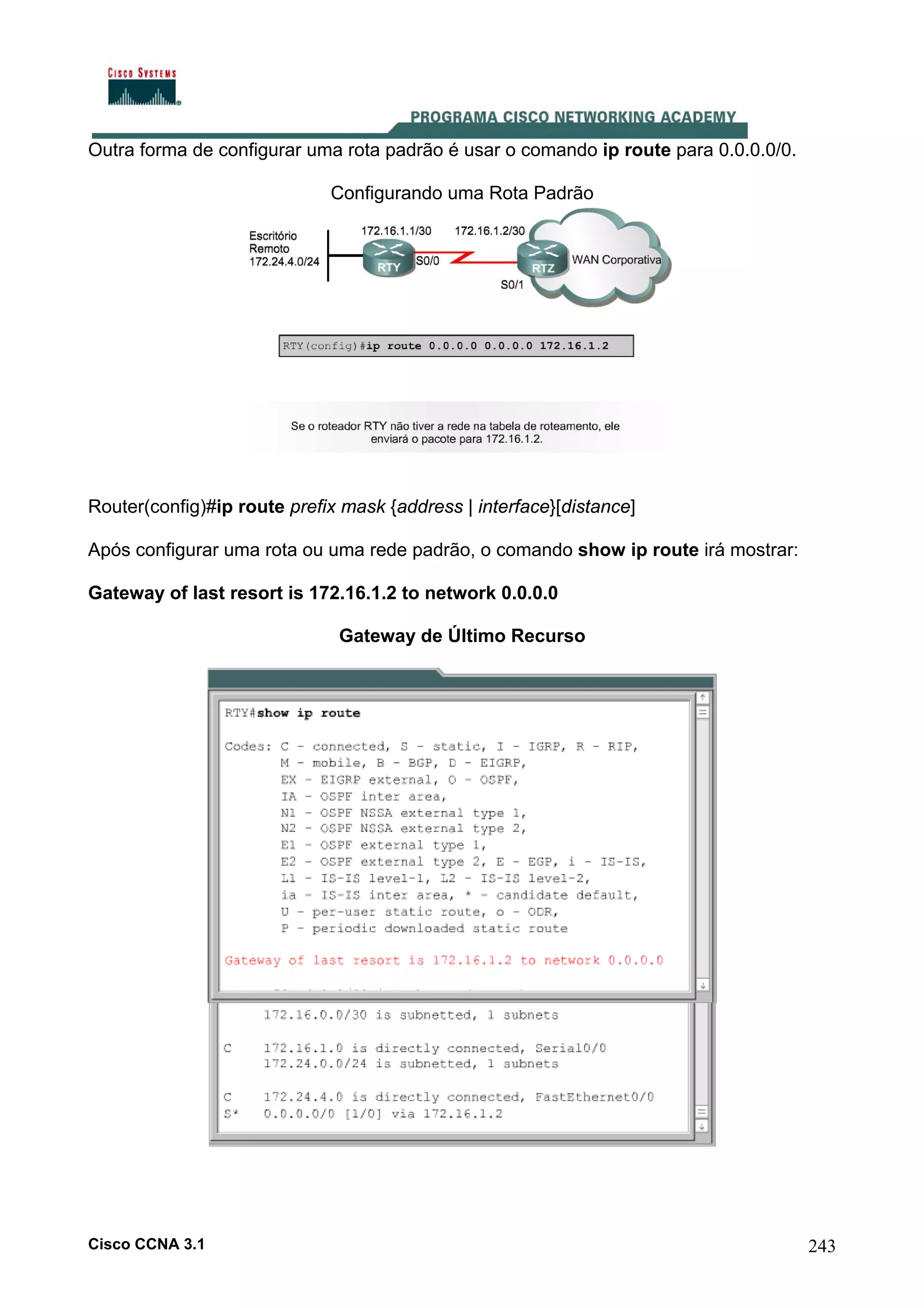 Outra forma de configurar uma rota padrão é usar o comando ip route para 0.0.0.0/0.
Configurando uma Rota Padrão

Router(config)#ip route prefix mask {address | interface}[distance]
Após configurar uma rota ou uma rede padrão, o comando show ip route irá mostrar:
Gateway of last resort is 172.16.1.2 to network 0.0.0.0
Gateway de Último Recurso

Cisco CCNA 3.1

243

 