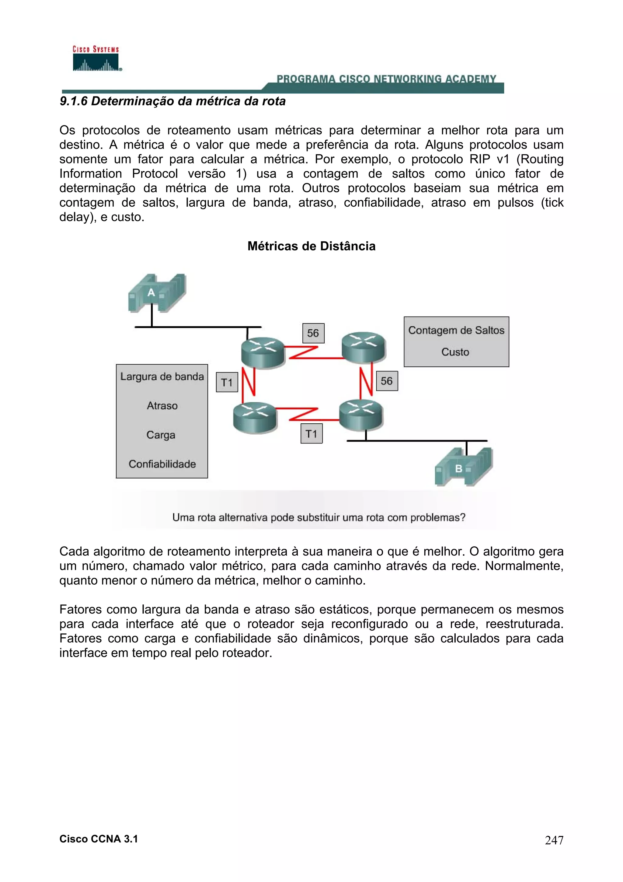 9.1.6 Determinação da métrica da rota
Os protocolos de roteamento usam métricas para determinar a melhor rota para um
destino. A métrica é o valor que mede a preferência da rota. Alguns protocolos usam
somente um fator para calcular a métrica. Por exemplo, o protocolo RIP v1 (Routing
Information Protocol versão 1) usa a contagem de saltos como único fator de
determinação da métrica de uma rota. Outros protocolos baseiam sua métrica em
contagem de saltos, largura de banda, atraso, confiabilidade, atraso em pulsos (tick
delay), e custo.
Métricas de Distância

Cada algoritmo de roteamento interpreta à sua maneira o que é melhor. O algoritmo gera
um número, chamado valor métrico, para cada caminho através da rede. Normalmente,
quanto menor o número da métrica, melhor o caminho.
Fatores como largura da banda e atraso são estáticos, porque permanecem os mesmos
para cada interface até que o roteador seja reconfigurado ou a rede, reestruturada.
Fatores como carga e confiabilidade são dinâmicos, porque são calculados para cada
interface em tempo real pelo roteador.

Cisco CCNA 3.1

247

 