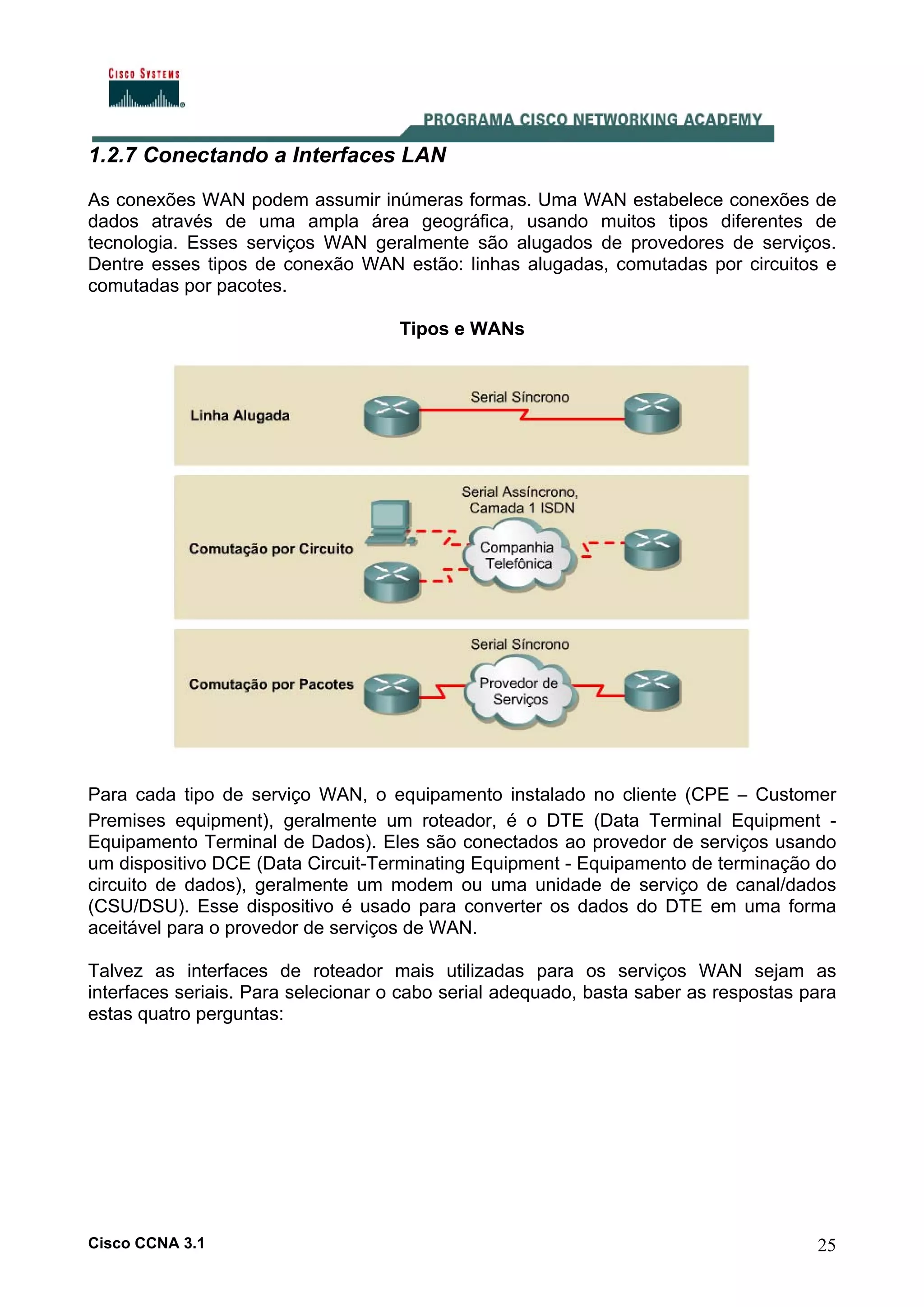 1.2.7 Conectando a Interfaces LAN
As conexões WAN podem assumir inúmeras formas. Uma WAN estabelece conexões de
dados através de uma ampla área geográfica, usando muitos tipos diferentes de
tecnologia. Esses serviços WAN geralmente são alugados de provedores de serviços.
Dentre esses tipos de conexão WAN estão: linhas alugadas, comutadas por circuitos e
comutadas por pacotes.
Tipos e WANs

Para cada tipo de serviço WAN, o equipamento instalado no cliente (CPE – Customer
Premises equipment), geralmente um roteador, é o DTE (Data Terminal Equipment Equipamento Terminal de Dados). Eles são conectados ao provedor de serviços usando
um dispositivo DCE (Data Circuit-Terminating Equipment - Equipamento de terminação do
circuito de dados), geralmente um modem ou uma unidade de serviço de canal/dados
(CSU/DSU). Esse dispositivo é usado para converter os dados do DTE em uma forma
aceitável para o provedor de serviços de WAN.
Talvez as interfaces de roteador mais utilizadas para os serviços WAN sejam as
interfaces seriais. Para selecionar o cabo serial adequado, basta saber as respostas para
estas quatro perguntas:

Cisco CCNA 3.1

25

 