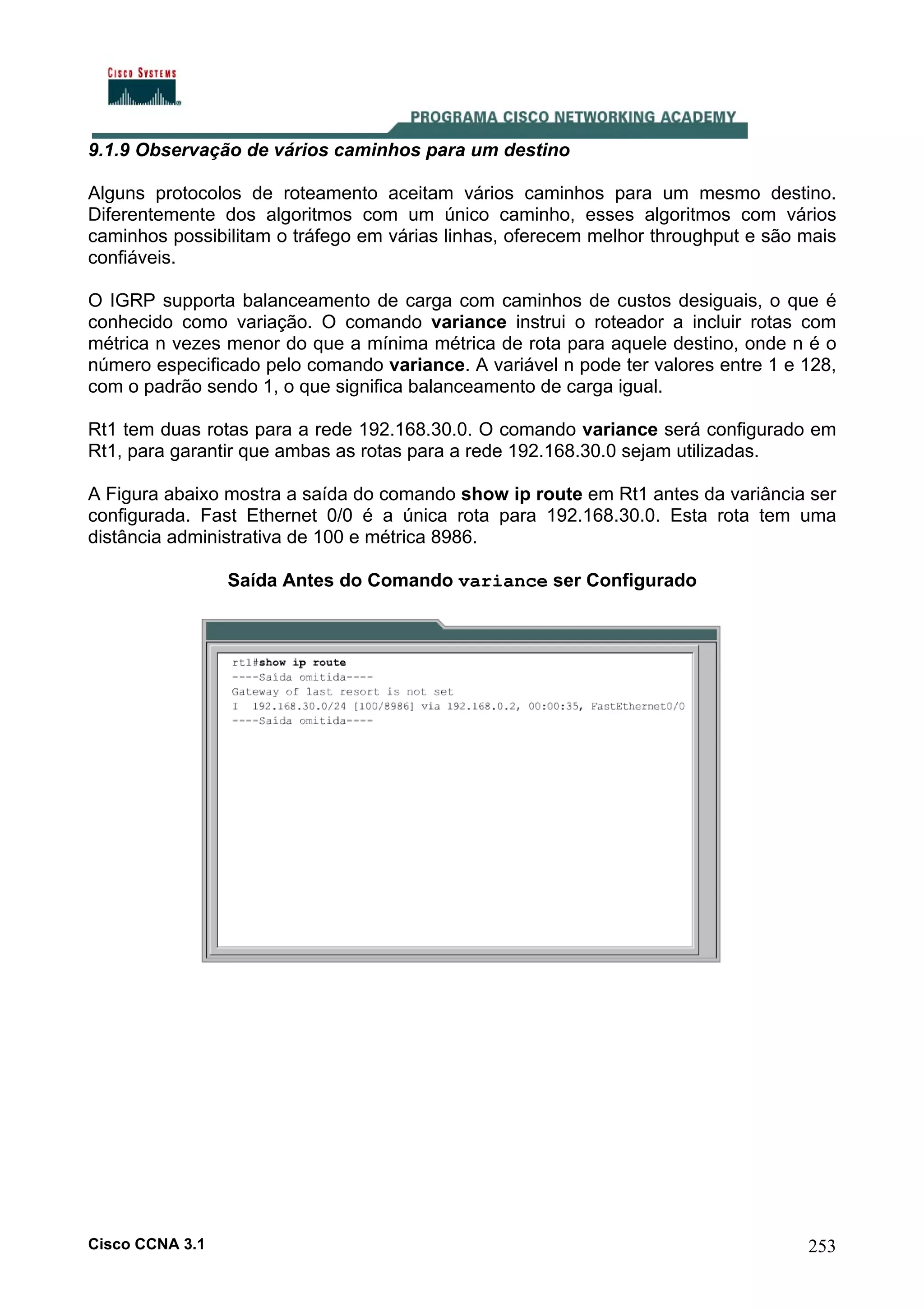 9.1.9 Observação de vários caminhos para um destino
Alguns protocolos de roteamento aceitam vários caminhos para um mesmo destino.
Diferentemente dos algoritmos com um único caminho, esses algoritmos com vários
caminhos possibilitam o tráfego em várias linhas, oferecem melhor throughput e são mais
confiáveis.
O IGRP supporta balanceamento de carga com caminhos de custos desiguais, o que é
conhecido como variação. O comando variance instrui o roteador a incluir rotas com
métrica n vezes menor do que a mínima métrica de rota para aquele destino, onde n é o
número especificado pelo comando variance. A variável n pode ter valores entre 1 e 128,
com o padrão sendo 1, o que significa balanceamento de carga igual.
Rt1 tem duas rotas para a rede 192.168.30.0. O comando variance será configurado em
Rt1, para garantir que ambas as rotas para a rede 192.168.30.0 sejam utilizadas.
A Figura abaixo mostra a saída do comando show ip route em Rt1 antes da variância ser
configurada. Fast Ethernet 0/0 é a única rota para 192.168.30.0. Esta rota tem uma
distância administrativa de 100 e métrica 8986.
Saída Antes do Comando variance ser Configurado

Cisco CCNA 3.1

253

 