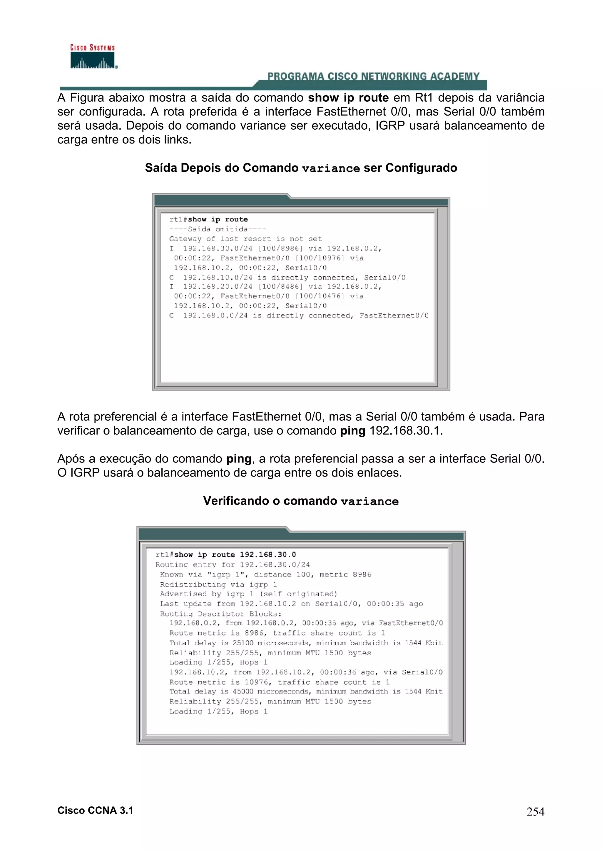 A Figura abaixo mostra a saída do comando show ip route em Rt1 depois da variância
ser configurada. A rota preferida é a interface FastEthernet 0/0, mas Serial 0/0 também
será usada. Depois do comando variance ser executado, IGRP usará balanceamento de
carga entre os dois links.
Saída Depois do Comando variance ser Configurado

A rota preferencial é a interface FastEthernet 0/0, mas a Serial 0/0 também é usada. Para
verificar o balanceamento de carga, use o comando ping 192.168.30.1.
Após a execução do comando ping, a rota preferencial passa a ser a interface Serial 0/0.
O IGRP usará o balanceamento de carga entre os dois enlaces.
Verificando o comando variance

Cisco CCNA 3.1

254

 