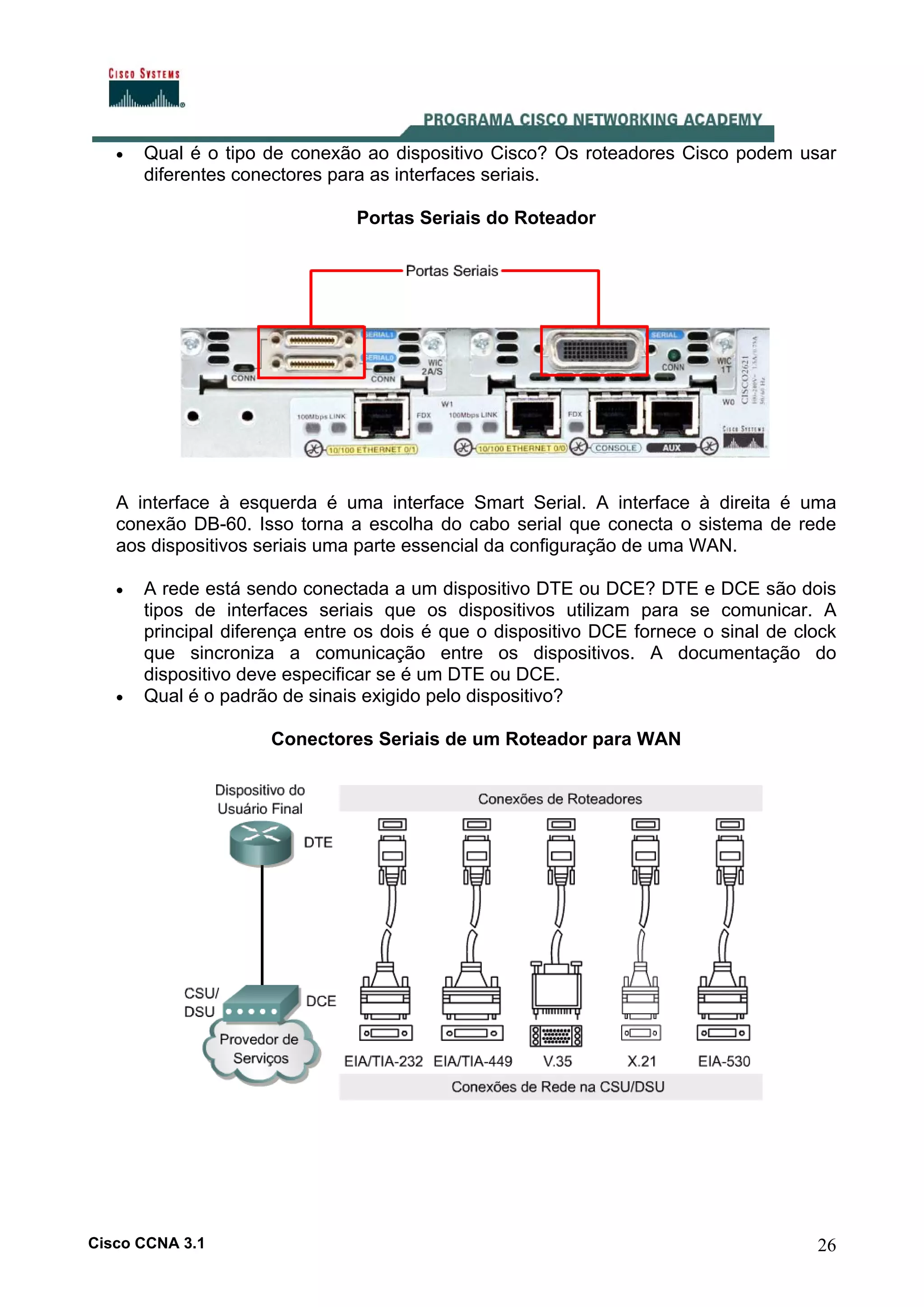 •

Qual é o tipo de conexão ao dispositivo Cisco? Os roteadores Cisco podem usar
diferentes conectores para as interfaces seriais.
Portas Seriais do Roteador

A interface à esquerda é uma interface Smart Serial. A interface à direita é uma
conexão DB-60. Isso torna a escolha do cabo serial que conecta o sistema de rede
aos dispositivos seriais uma parte essencial da configuração de uma WAN.
•

•

A rede está sendo conectada a um dispositivo DTE ou DCE? DTE e DCE são dois
tipos de interfaces seriais que os dispositivos utilizam para se comunicar. A
principal diferença entre os dois é que o dispositivo DCE fornece o sinal de clock
que sincroniza a comunicação entre os dispositivos. A documentação do
dispositivo deve especificar se é um DTE ou DCE.
Qual é o padrão de sinais exigido pelo dispositivo?
Conectores Seriais de um Roteador para WAN

Cisco CCNA 3.1

26

 
