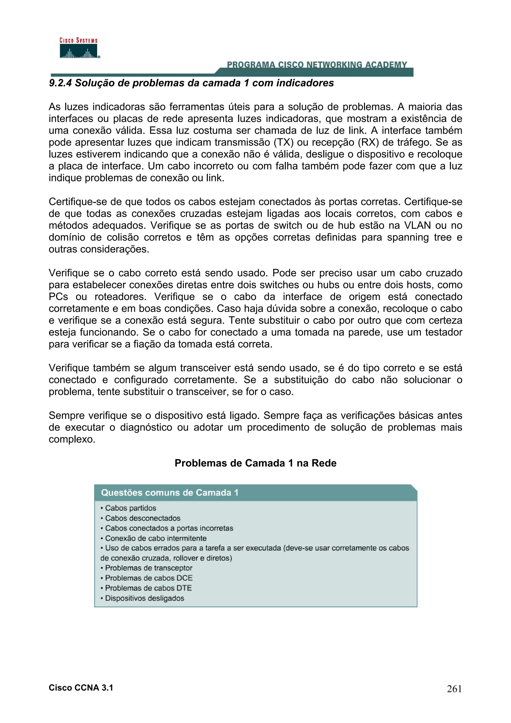 9.2.4 Solução de problemas da camada 1 com indicadores
As luzes indicadoras são ferramentas úteis para a solução de problemas. A maioria das
interfaces ou placas de rede apresenta luzes indicadoras, que mostram a existência de
uma conexão válida. Essa luz costuma ser chamada de luz de link. A interface também
pode apresentar luzes que indicam transmissão (TX) ou recepção (RX) de tráfego. Se as
luzes estiverem indicando que a conexão não é válida, desligue o dispositivo e recoloque
a placa de interface. Um cabo incorreto ou com falha também pode fazer com que a luz
indique problemas de conexão ou link.
Certifique-se de que todos os cabos estejam conectados às portas corretas. Certifique-se
de que todas as conexões cruzadas estejam ligadas aos locais corretos, com cabos e
métodos adequados. Verifique se as portas de switch ou de hub estão na VLAN ou no
domínio de colisão corretos e têm as opções corretas definidas para spanning tree e
outras considerações.
Verifique se o cabo correto está sendo usado. Pode ser preciso usar um cabo cruzado
para estabelecer conexões diretas entre dois switches ou hubs ou entre dois hosts, como
PCs ou roteadores. Verifique se o cabo da interface de origem está conectado
corretamente e em boas condições. Caso haja dúvida sobre a conexão, recoloque o cabo
e verifique se a conexão está segura. Tente substituir o cabo por outro que com certeza
esteja funcionando. Se o cabo for conectado a uma tomada na parede, use um testador
para verificar se a fiação da tomada está correta.
Verifique também se algum transceiver está sendo usado, se é do tipo correto e se está
conectado e configurado corretamente. Se a substituição do cabo não solucionar o
problema, tente substituir o transceiver, se for o caso.
Sempre verifique se o dispositivo está ligado. Sempre faça as verificações básicas antes
de executar o diagnóstico ou adotar um procedimento de solução de problemas mais
complexo.
Problemas de Camada 1 na Rede

Cisco CCNA 3.1

261

 