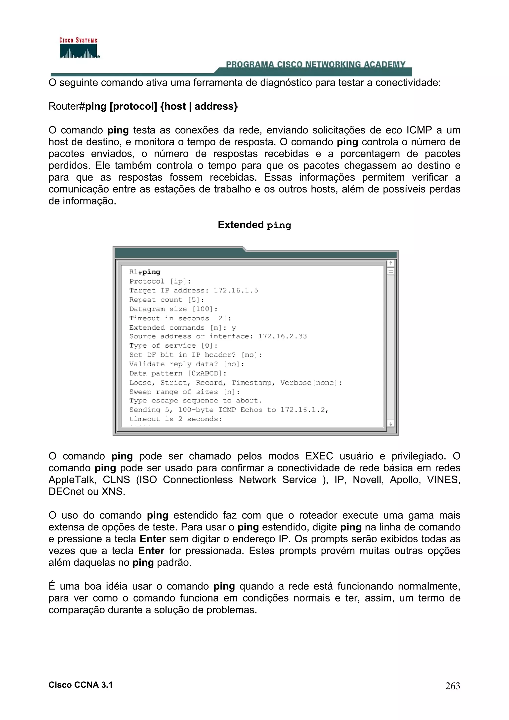 O seguinte comando ativa uma ferramenta de diagnóstico para testar a conectividade:
Router#ping [protocol] {host | address}
O comando ping testa as conexões da rede, enviando solicitações de eco ICMP a um
host de destino, e monitora o tempo de resposta. O comando ping controla o número de
pacotes enviados, o número de respostas recebidas e a porcentagem de pacotes
perdidos. Ele também controla o tempo para que os pacotes chegassem ao destino e
para que as respostas fossem recebidas. Essas informações permitem verificar a
comunicação entre as estações de trabalho e os outros hosts, além de possíveis perdas
de informação.
Extended ping

O comando ping pode ser chamado pelos modos EXEC usuário e privilegiado. O
comando ping pode ser usado para confirmar a conectividade de rede básica em redes
AppleTalk, CLNS (ISO Connectionless Network Service ), IP, Novell, Apollo, VINES,
DECnet ou XNS.
O uso do comando ping estendido faz com que o roteador execute uma gama mais
extensa de opções de teste. Para usar o ping estendido, digite ping na linha de comando
e pressione a tecla Enter sem digitar o endereço IP. Os prompts serão exibidos todas as
vezes que a tecla Enter for pressionada. Estes prompts provém muitas outras opções
além daquelas no ping padrão.
É uma boa idéia usar o comando ping quando a rede está funcionando normalmente,
para ver como o comando funciona em condições normais e ter, assim, um termo de
comparação durante a solução de problemas.

Cisco CCNA 3.1

263

 