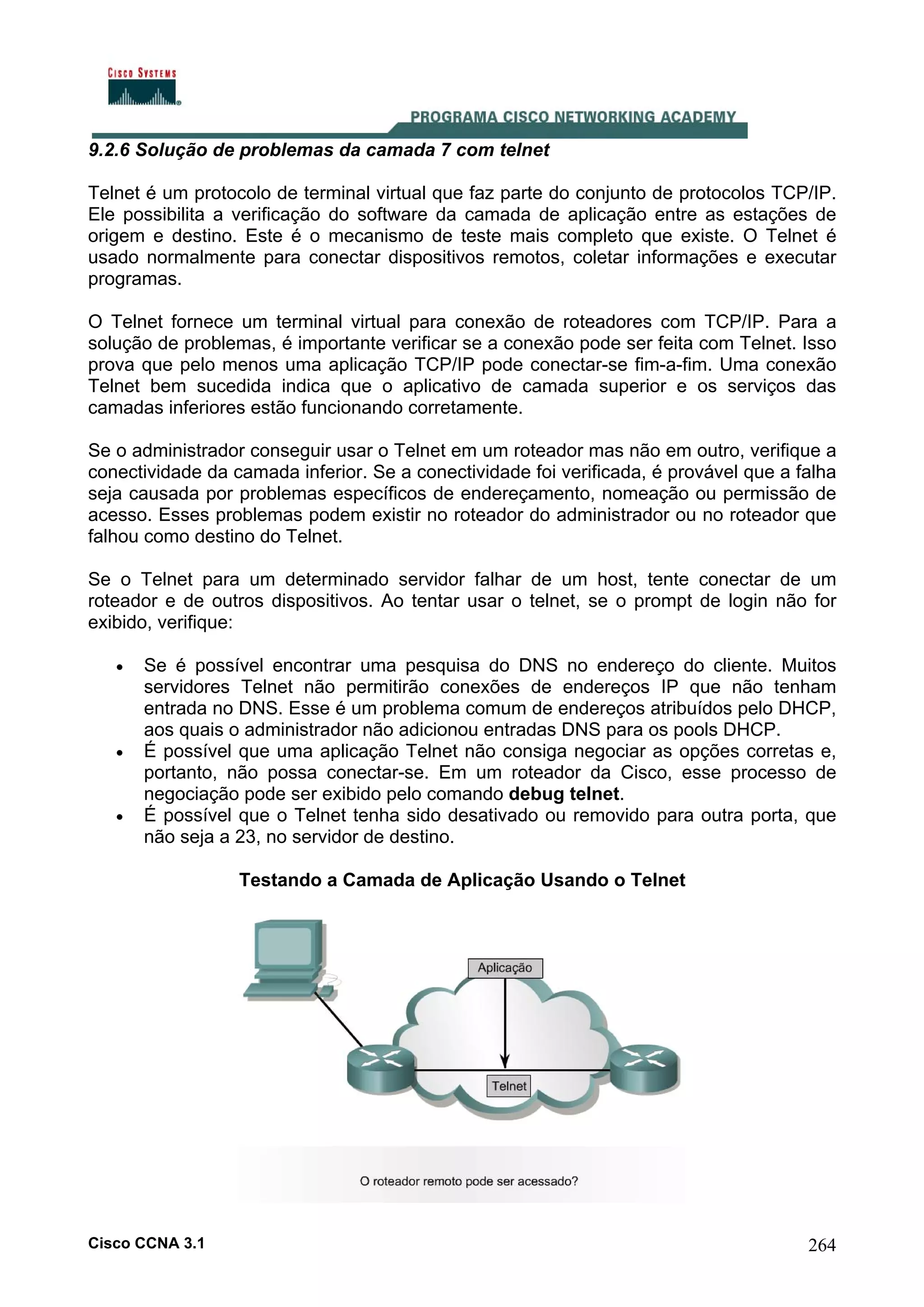 9.2.6 Solução de problemas da camada 7 com telnet
Telnet é um protocolo de terminal virtual que faz parte do conjunto de protocolos TCP/IP.
Ele possibilita a verificação do software da camada de aplicação entre as estações de
origem e destino. Este é o mecanismo de teste mais completo que existe. O Telnet é
usado normalmente para conectar dispositivos remotos, coletar informações e executar
programas.
O Telnet fornece um terminal virtual para conexão de roteadores com TCP/IP. Para a
solução de problemas, é importante verificar se a conexão pode ser feita com Telnet. Isso
prova que pelo menos uma aplicação TCP/IP pode conectar-se fim-a-fim. Uma conexão
Telnet bem sucedida indica que o aplicativo de camada superior e os serviços das
camadas inferiores estão funcionando corretamente.
Se o administrador conseguir usar o Telnet em um roteador mas não em outro, verifique a
conectividade da camada inferior. Se a conectividade foi verificada, é provável que a falha
seja causada por problemas específicos de endereçamento, nomeação ou permissão de
acesso. Esses problemas podem existir no roteador do administrador ou no roteador que
falhou como destino do Telnet.
Se o Telnet para um determinado servidor falhar de um host, tente conectar de um
roteador e de outros dispositivos. Ao tentar usar o telnet, se o prompt de login não for
exibido, verifique:
•

•

•

Se é possível encontrar uma pesquisa do DNS no endereço do cliente. Muitos
servidores Telnet não permitirão conexões de endereços IP que não tenham
entrada no DNS. Esse é um problema comum de endereços atribuídos pelo DHCP,
aos quais o administrador não adicionou entradas DNS para os pools DHCP.
É possível que uma aplicação Telnet não consiga negociar as opções corretas e,
portanto, não possa conectar-se. Em um roteador da Cisco, esse processo de
negociação pode ser exibido pelo comando debug telnet.
É possível que o Telnet tenha sido desativado ou removido para outra porta, que
não seja a 23, no servidor de destino.
Testando a Camada de Aplicação Usando o Telnet

Cisco CCNA 3.1

264

 