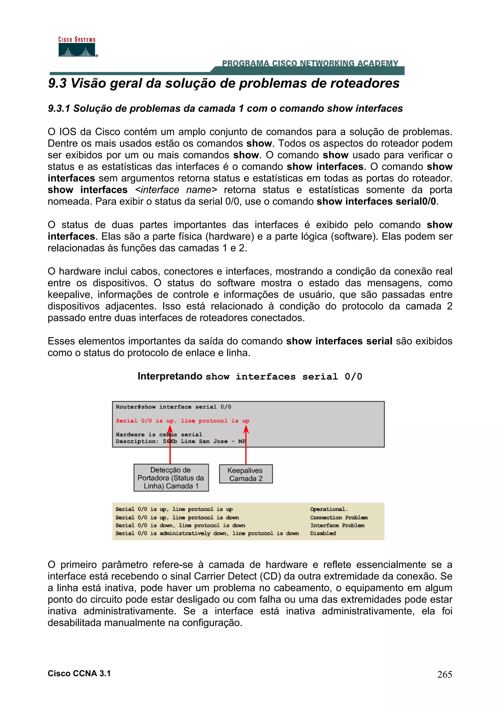 9.3 Visão geral da solução de problemas de roteadores
9.3.1 Solução de problemas da camada 1 com o comando show interfaces
O IOS da Cisco contém um amplo conjunto de comandos para a solução de problemas.
Dentre os mais usados estão os comandos show. Todos os aspectos do roteador podem
ser exibidos por um ou mais comandos show. O comando show usado para verificar o
status e as estatísticas das interfaces é o comando show interfaces. O comando show
interfaces sem argumentos retorna status e estatísticas em todas as portas do roteador.
show interfaces <interface name> retorna status e estatísticas somente da porta
nomeada. Para exibir o status da serial 0/0, use o comando show interfaces serial0/0.
O status de duas partes importantes das interfaces é exibido pelo comando show
interfaces. Elas são a parte física (hardware) e a parte lógica (software). Elas podem ser
relacionadas às funções das camadas 1 e 2.
O hardware inclui cabos, conectores e interfaces, mostrando a condição da conexão real
entre os dispositivos. O status do software mostra o estado das mensagens, como
keepalive, informações de controle e informações de usuário, que são passadas entre
dispositivos adjacentes. Isso está relacionado à condição do protocolo da camada 2
passado entre duas interfaces de roteadores conectados.
Esses elementos importantes da saída do comando show interfaces serial são exibidos
como o status do protocolo de enlace e linha.
Interpretando show interfaces serial 0/0

O primeiro parâmetro refere-se à camada de hardware e reflete essencialmente se a
interface está recebendo o sinal Carrier Detect (CD) da outra extremidade da conexão. Se
a linha está inativa, pode haver um problema no cabeamento, o equipamento em algum
ponto do circuito pode estar desligado ou com falha ou uma das extremidades pode estar
inativa administrativamente. Se a interface está inativa administrativamente, ela foi
desabilitada manualmente na configuração.

Cisco CCNA 3.1

265

 