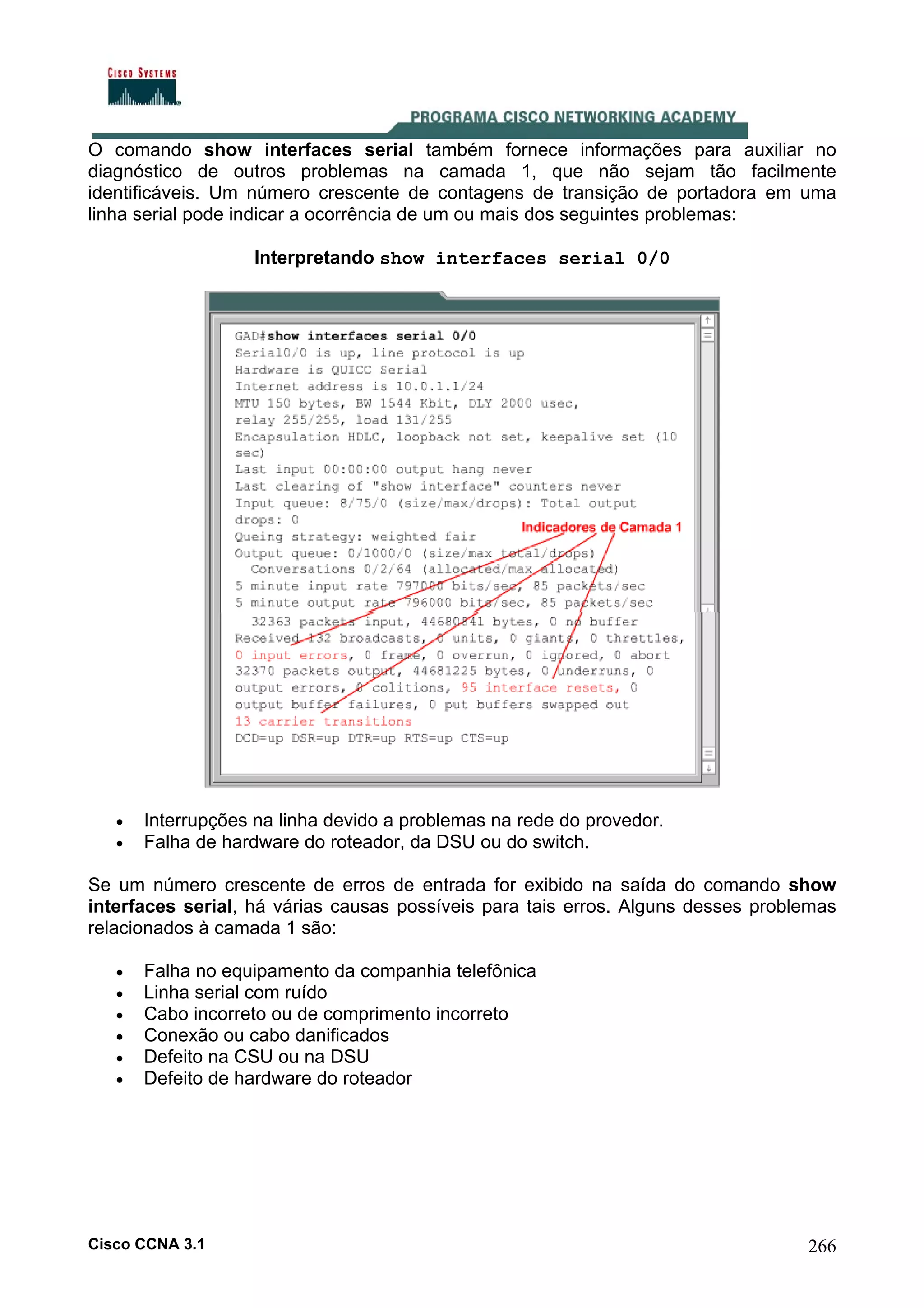 O comando show interfaces serial também fornece informações para auxiliar no
diagnóstico de outros problemas na camada 1, que não sejam tão facilmente
identificáveis. Um número crescente de contagens de transição de portadora em uma
linha serial pode indicar a ocorrência de um ou mais dos seguintes problemas:
Interpretando show interfaces serial 0/0

•
•

Interrupções na linha devido a problemas na rede do provedor.
Falha de hardware do roteador, da DSU ou do switch.

Se um número crescente de erros de entrada for exibido na saída do comando show
interfaces serial, há várias causas possíveis para tais erros. Alguns desses problemas
relacionados à camada 1 são:
•
•
•
•
•
•

Falha no equipamento da companhia telefônica
Linha serial com ruído
Cabo incorreto ou de comprimento incorreto
Conexão ou cabo danificados
Defeito na CSU ou na DSU
Defeito de hardware do roteador

Cisco CCNA 3.1

266

 