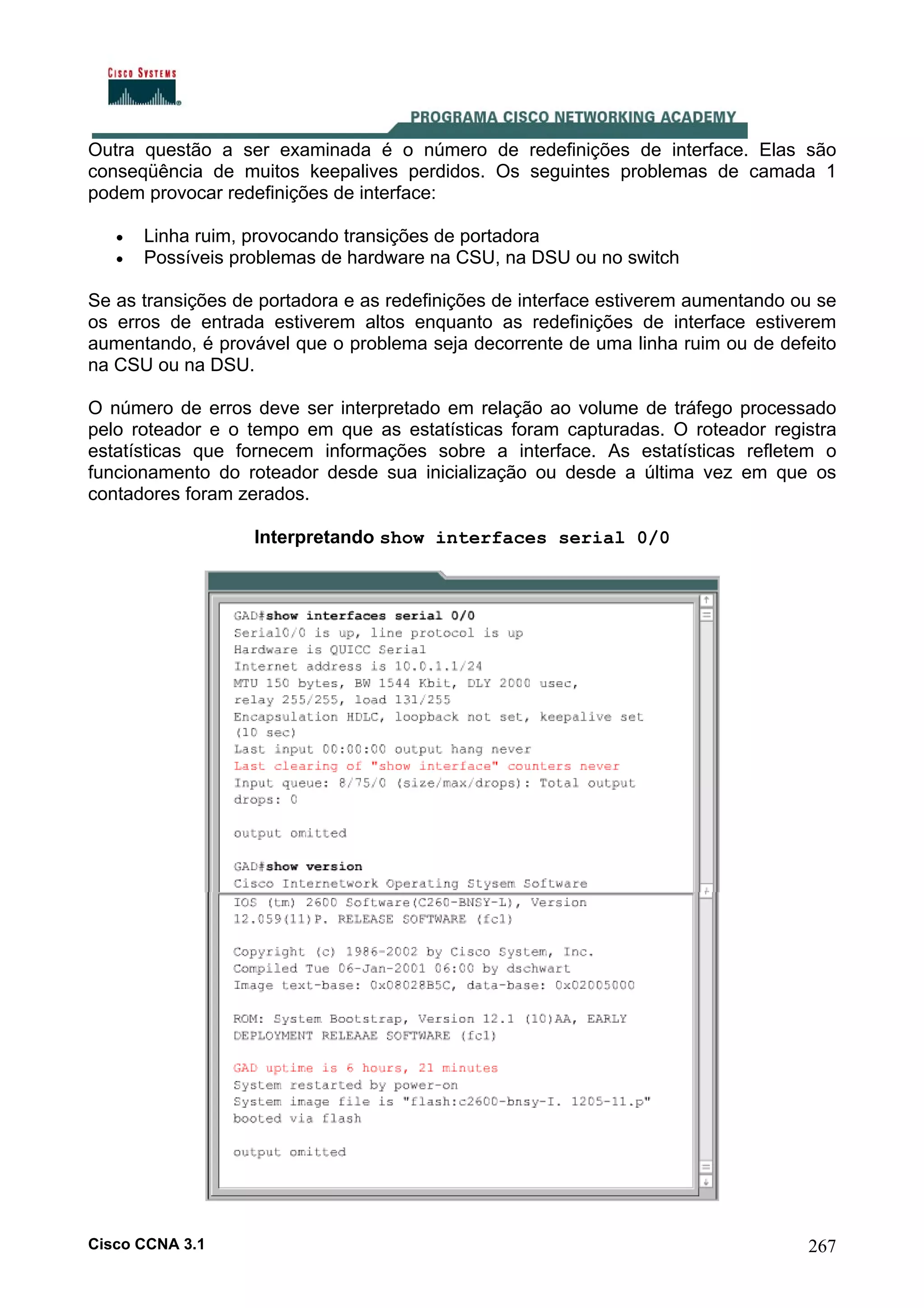 Outra questão a ser examinada é o número de redefinições de interface. Elas são
conseqüência de muitos keepalives perdidos. Os seguintes problemas de camada 1
podem provocar redefinições de interface:
•
•

Linha ruim, provocando transições de portadora
Possíveis problemas de hardware na CSU, na DSU ou no switch

Se as transições de portadora e as redefinições de interface estiverem aumentando ou se
os erros de entrada estiverem altos enquanto as redefinições de interface estiverem
aumentando, é provável que o problema seja decorrente de uma linha ruim ou de defeito
na CSU ou na DSU.
O número de erros deve ser interpretado em relação ao volume de tráfego processado
pelo roteador e o tempo em que as estatísticas foram capturadas. O roteador registra
estatísticas que fornecem informações sobre a interface. As estatísticas refletem o
funcionamento do roteador desde sua inicialização ou desde a última vez em que os
contadores foram zerados.
Interpretando show interfaces serial 0/0

Cisco CCNA 3.1

267

 