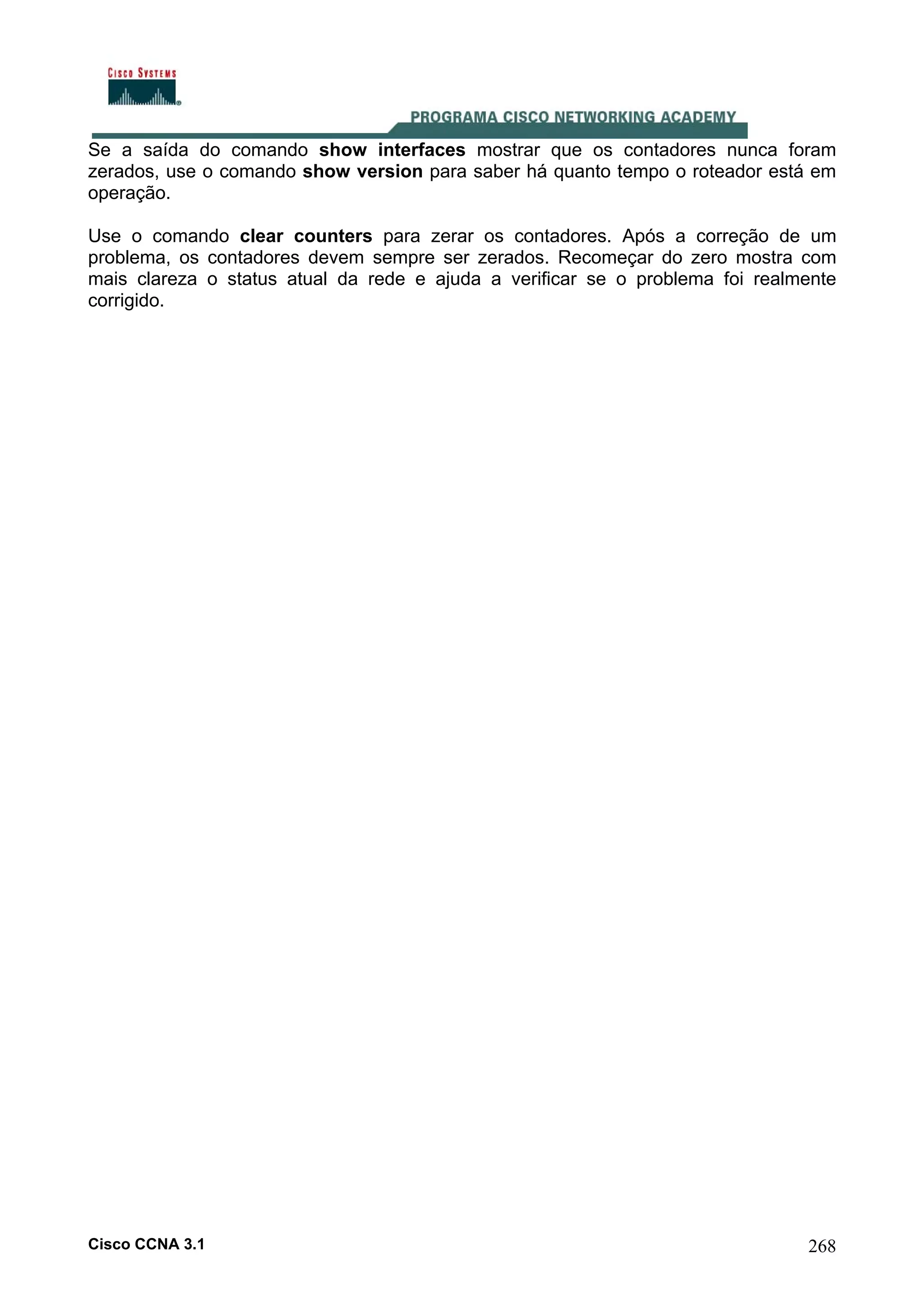 Se a saída do comando show interfaces mostrar que os contadores nunca foram
zerados, use o comando show version para saber há quanto tempo o roteador está em
operação.
Use o comando clear counters para zerar os contadores. Após a correção de um
problema, os contadores devem sempre ser zerados. Recomeçar do zero mostra com
mais clareza o status atual da rede e ajuda a verificar se o problema foi realmente
corrigido.

Cisco CCNA 3.1

268

 