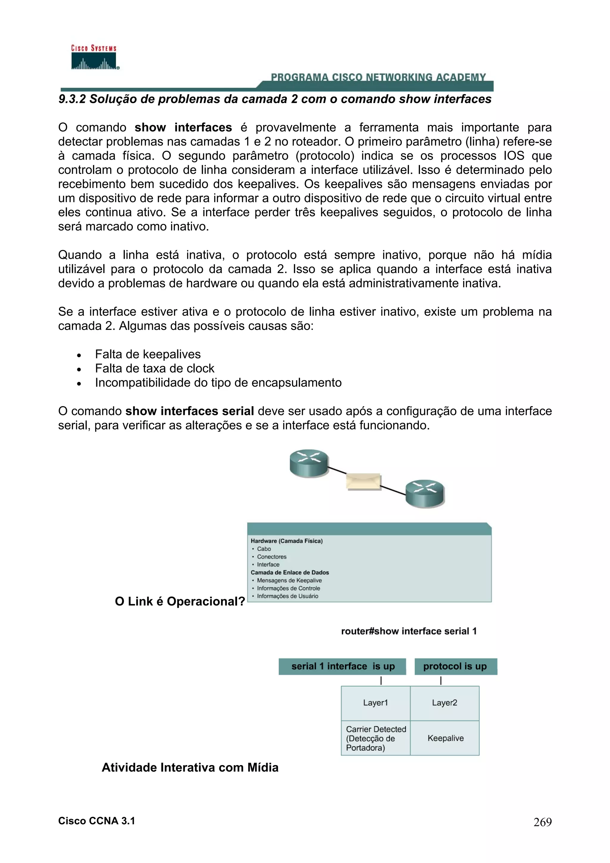 9.3.2 Solução de problemas da camada 2 com o comando show interfaces
O comando show interfaces é provavelmente a ferramenta mais importante para
detectar problemas nas camadas 1 e 2 no roteador. O primeiro parâmetro (linha) refere-se
à camada física. O segundo parâmetro (protocolo) indica se os processos IOS que
controlam o protocolo de linha consideram a interface utilizável. Isso é determinado pelo
recebimento bem sucedido dos keepalives. Os keepalives são mensagens enviadas por
um dispositivo de rede para informar a outro dispositivo de rede que o circuito virtual entre
eles continua ativo. Se a interface perder três keepalives seguidos, o protocolo de linha
será marcado como inativo.
Quando a linha está inativa, o protocolo está sempre inativo, porque não há mídia
utilizável para o protocolo da camada 2. Isso se aplica quando a interface está inativa
devido a problemas de hardware ou quando ela está administrativamente inativa.
Se a interface estiver ativa e o protocolo de linha estiver inativo, existe um problema na
camada 2. Algumas das possíveis causas são:
•
•
•

Falta de keepalives
Falta de taxa de clock
Incompatibilidade do tipo de encapsulamento

O comando show interfaces serial deve ser usado após a configuração de uma interface
serial, para verificar as alterações e se a interface está funcionando.

O Link é Operacional?

Atividade Interativa com Mídia

Cisco CCNA 3.1

269

 
