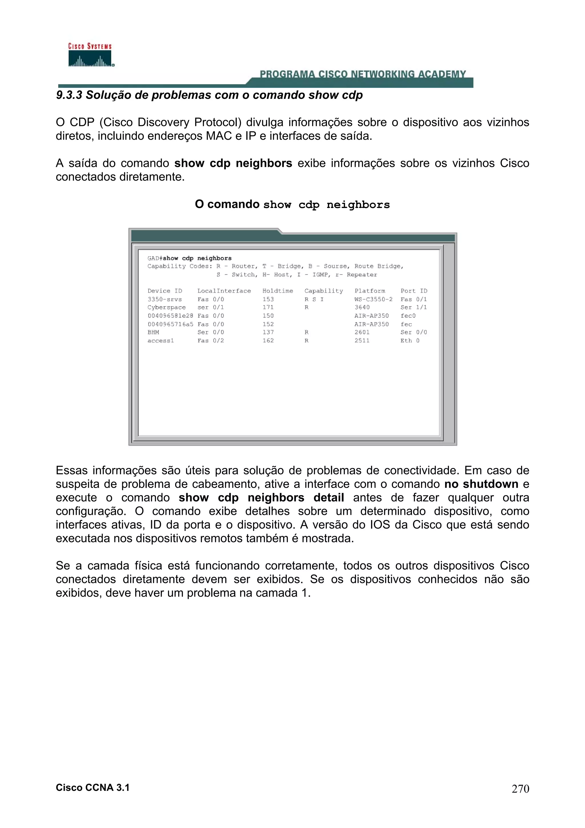 9.3.3 Solução de problemas com o comando show cdp
O CDP (Cisco Discovery Protocol) divulga informações sobre o dispositivo aos vizinhos
diretos, incluindo endereços MAC e IP e interfaces de saída.
A saída do comando show cdp neighbors exibe informações sobre os vizinhos Cisco
conectados diretamente.
O comando show cdp neighbors

Essas informações são úteis para solução de problemas de conectividade. Em caso de
suspeita de problema de cabeamento, ative a interface com o comando no shutdown e
execute o comando show cdp neighbors detail antes de fazer qualquer outra
configuração. O comando exibe detalhes sobre um determinado dispositivo, como
interfaces ativas, ID da porta e o dispositivo. A versão do IOS da Cisco que está sendo
executada nos dispositivos remotos também é mostrada.
Se a camada física está funcionando corretamente, todos os outros dispositivos Cisco
conectados diretamente devem ser exibidos. Se os dispositivos conhecidos não são
exibidos, deve haver um problema na camada 1.

Cisco CCNA 3.1

270

 