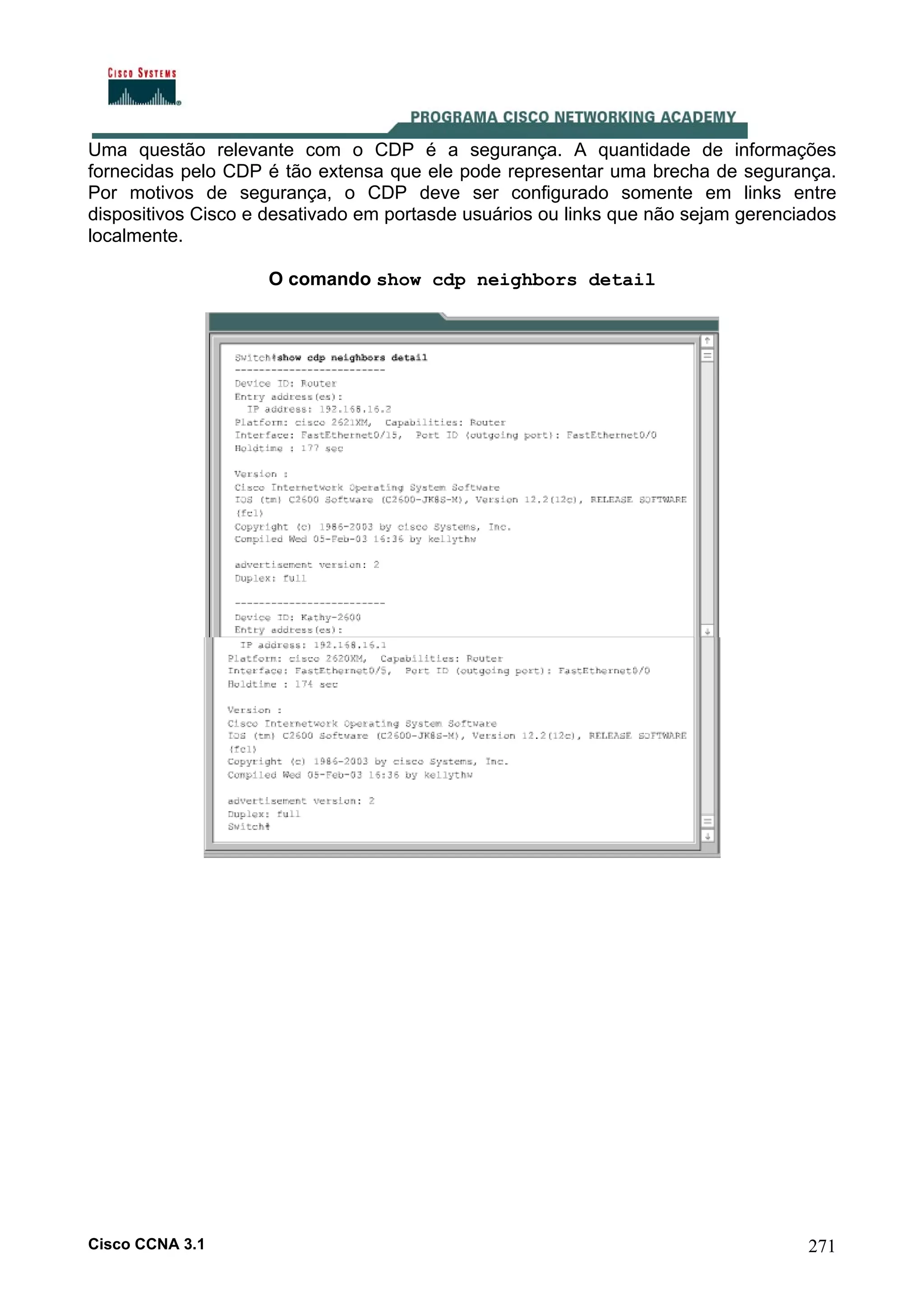 Uma questão relevante com o CDP é a segurança. A quantidade de informações
fornecidas pelo CDP é tão extensa que ele pode representar uma brecha de segurança.
Por motivos de segurança, o CDP deve ser configurado somente em links entre
dispositivos Cisco e desativado em portasde usuários ou links que não sejam gerenciados
localmente.
O comando show cdp neighbors detail

Cisco CCNA 3.1

271

 