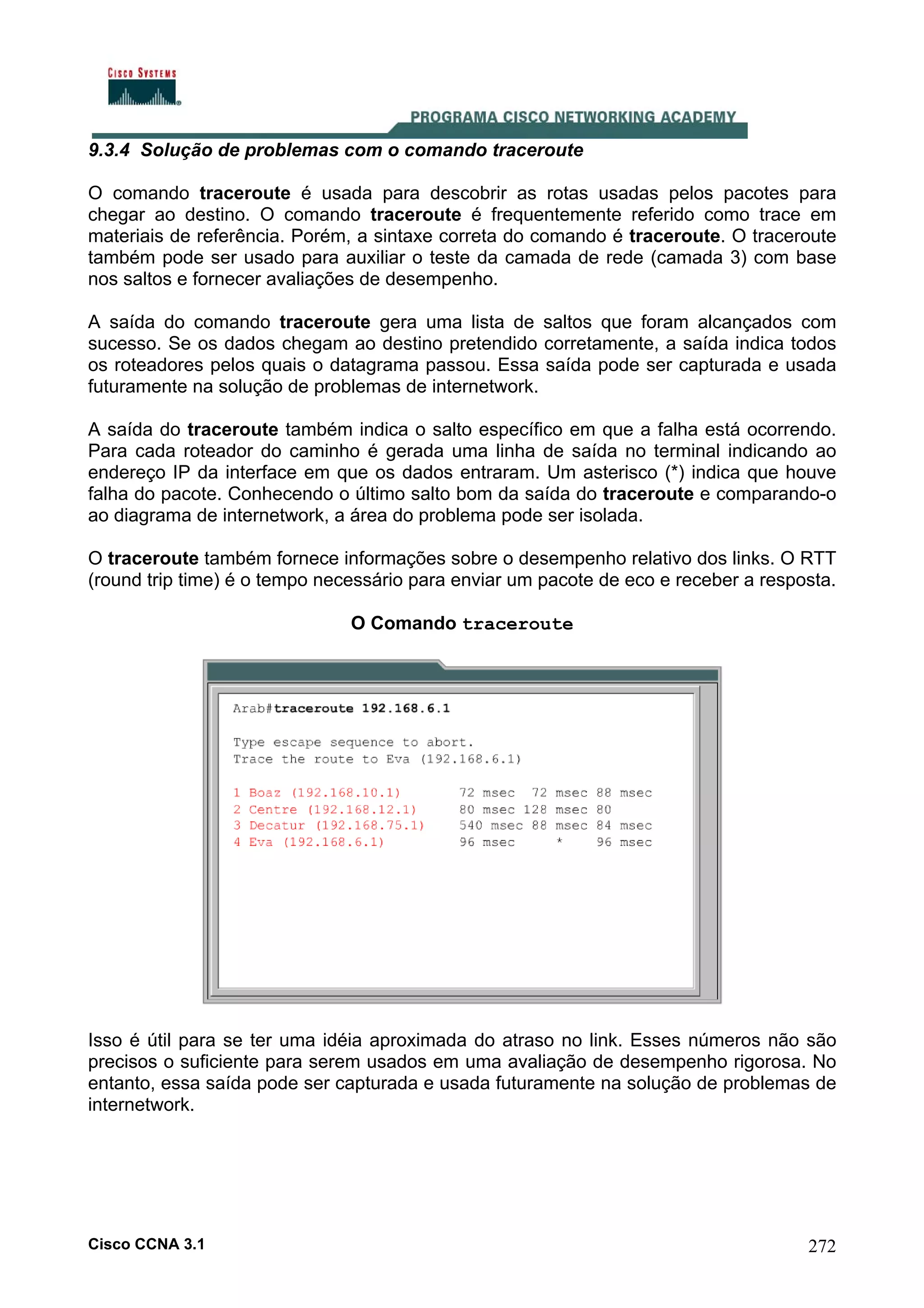 9.3.4 Solução de problemas com o comando traceroute
O comando traceroute é usada para descobrir as rotas usadas pelos pacotes para
chegar ao destino. O comando traceroute é frequentemente referido como trace em
materiais de referência. Porém, a sintaxe correta do comando é traceroute. O traceroute
também pode ser usado para auxiliar o teste da camada de rede (camada 3) com base
nos saltos e fornecer avaliações de desempenho.
A saída do comando traceroute gera uma lista de saltos que foram alcançados com
sucesso. Se os dados chegam ao destino pretendido corretamente, a saída indica todos
os roteadores pelos quais o datagrama passou. Essa saída pode ser capturada e usada
futuramente na solução de problemas de internetwork.
A saída do traceroute também indica o salto específico em que a falha está ocorrendo.
Para cada roteador do caminho é gerada uma linha de saída no terminal indicando ao
endereço IP da interface em que os dados entraram. Um asterisco (*) indica que houve
falha do pacote. Conhecendo o último salto bom da saída do traceroute e comparando-o
ao diagrama de internetwork, a área do problema pode ser isolada.
O traceroute também fornece informações sobre o desempenho relativo dos links. O RTT
(round trip time) é o tempo necessário para enviar um pacote de eco e receber a resposta.
O Comando traceroute

Isso é útil para se ter uma idéia aproximada do atraso no link. Esses números não são
precisos o suficiente para serem usados em uma avaliação de desempenho rigorosa. No
entanto, essa saída pode ser capturada e usada futuramente na solução de problemas de
internetwork.

Cisco CCNA 3.1

272

 