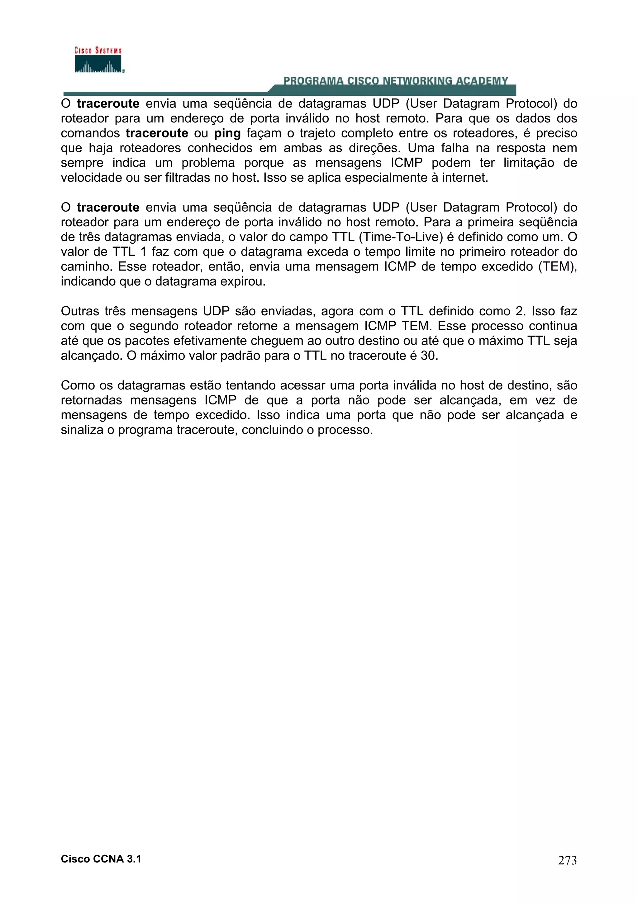 O traceroute envia uma seqüência de datagramas UDP (User Datagram Protocol) do
roteador para um endereço de porta inválido no host remoto. Para que os dados dos
comandos traceroute ou ping façam o trajeto completo entre os roteadores, é preciso
que haja roteadores conhecidos em ambas as direções. Uma falha na resposta nem
sempre indica um problema porque as mensagens ICMP podem ter limitação de
velocidade ou ser filtradas no host. Isso se aplica especialmente à internet.
O traceroute envia uma seqüência de datagramas UDP (User Datagram Protocol) do
roteador para um endereço de porta inválido no host remoto. Para a primeira seqüência
de três datagramas enviada, o valor do campo TTL (Time-To-Live) é definido como um. O
valor de TTL 1 faz com que o datagrama exceda o tempo limite no primeiro roteador do
caminho. Esse roteador, então, envia uma mensagem ICMP de tempo excedido (TEM),
indicando que o datagrama expirou.
Outras três mensagens UDP são enviadas, agora com o TTL definido como 2. Isso faz
com que o segundo roteador retorne a mensagem ICMP TEM. Esse processo continua
até que os pacotes efetivamente cheguem ao outro destino ou até que o máximo TTL seja
alcançado. O máximo valor padrão para o TTL no traceroute é 30.
Como os datagramas estão tentando acessar uma porta inválida no host de destino, são
retornadas mensagens ICMP de que a porta não pode ser alcançada, em vez de
mensagens de tempo excedido. Isso indica uma porta que não pode ser alcançada e
sinaliza o programa traceroute, concluindo o processo.

Cisco CCNA 3.1

273

 