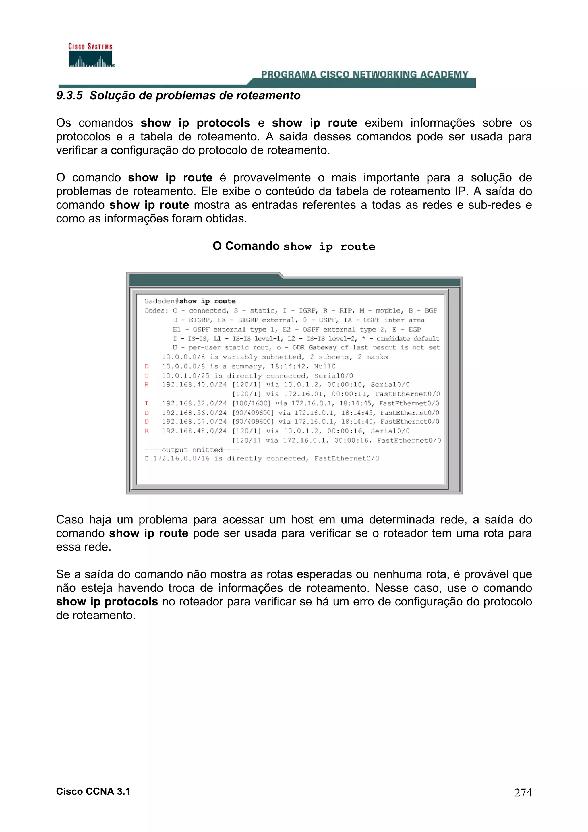 9.3.5 Solução de problemas de roteamento
Os comandos show ip protocols e show ip route exibem informações sobre os
protocolos e a tabela de roteamento. A saída desses comandos pode ser usada para
verificar a configuração do protocolo de roteamento.
O comando show ip route é provavelmente o mais importante para a solução de
problemas de roteamento. Ele exibe o conteúdo da tabela de roteamento IP. A saída do
comando show ip route mostra as entradas referentes a todas as redes e sub-redes e
como as informações foram obtidas.
O Comando show ip route

Caso haja um problema para acessar um host em uma determinada rede, a saída do
comando show ip route pode ser usada para verificar se o roteador tem uma rota para
essa rede.
Se a saída do comando não mostra as rotas esperadas ou nenhuma rota, é provável que
não esteja havendo troca de informações de roteamento. Nesse caso, use o comando
show ip protocols no roteador para verificar se há um erro de configuração do protocolo
de roteamento.

Cisco CCNA 3.1

274

 