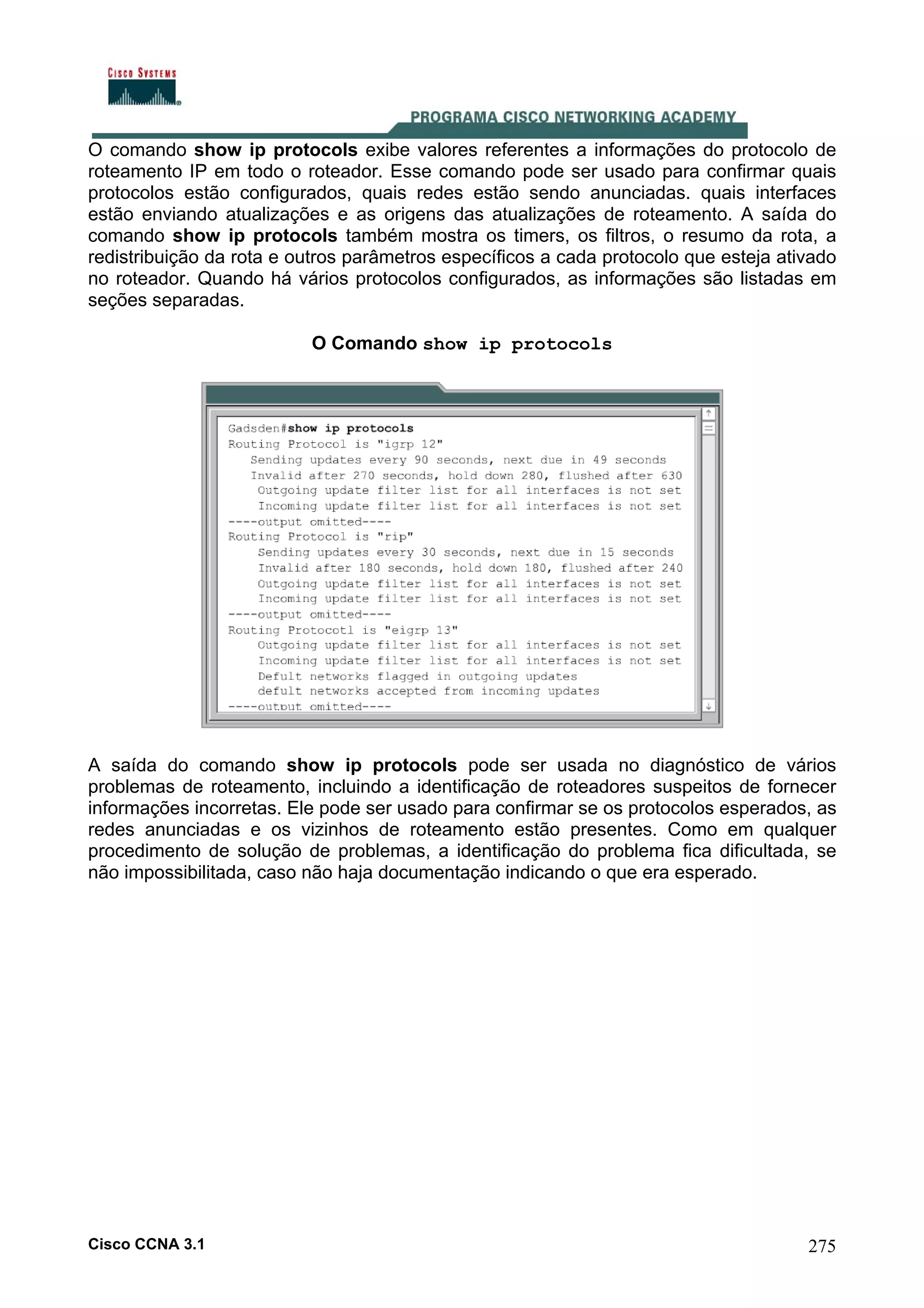 O comando show ip protocols exibe valores referentes a informações do protocolo de
roteamento IP em todo o roteador. Esse comando pode ser usado para confirmar quais
protocolos estão configurados, quais redes estão sendo anunciadas. quais interfaces
estão enviando atualizações e as origens das atualizações de roteamento. A saída do
comando show ip protocols também mostra os timers, os filtros, o resumo da rota, a
redistribuição da rota e outros parâmetros específicos a cada protocolo que esteja ativado
no roteador. Quando há vários protocolos configurados, as informações são listadas em
seções separadas.
O Comando show ip protocols

A saída do comando show ip protocols pode ser usada no diagnóstico de vários
problemas de roteamento, incluindo a identificação de roteadores suspeitos de fornecer
informações incorretas. Ele pode ser usado para confirmar se os protocolos esperados, as
redes anunciadas e os vizinhos de roteamento estão presentes. Como em qualquer
procedimento de solução de problemas, a identificação do problema fica dificultada, se
não impossibilitada, caso não haja documentação indicando o que era esperado.

Cisco CCNA 3.1

275

 