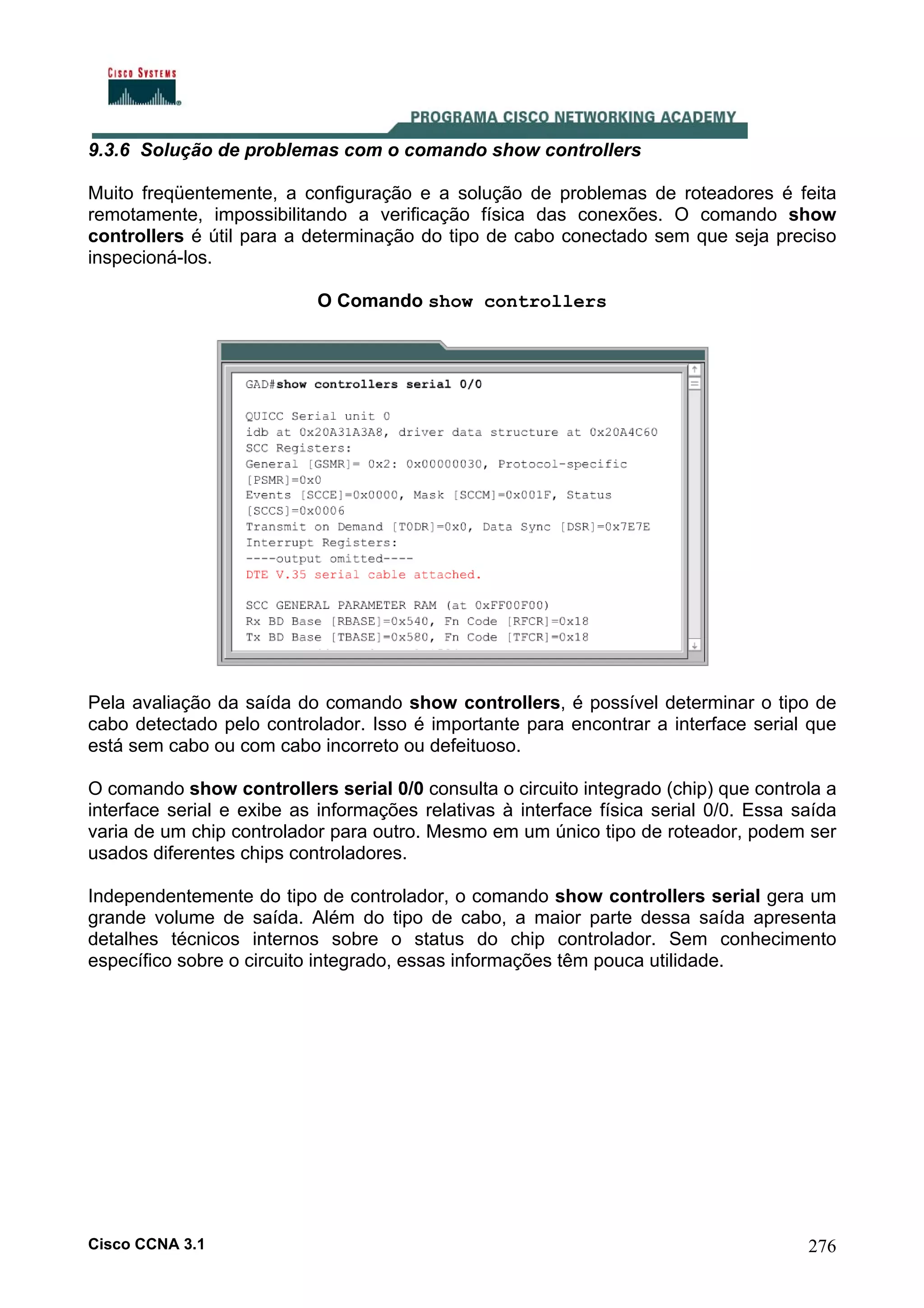 9.3.6 Solução de problemas com o comando show controllers
Muito freqüentemente, a configuração e a solução de problemas de roteadores é feita
remotamente, impossibilitando a verificação física das conexões. O comando show
controllers é útil para a determinação do tipo de cabo conectado sem que seja preciso
inspecioná-los.
O Comando show controllers

Pela avaliação da saída do comando show controllers, é possível determinar o tipo de
cabo detectado pelo controlador. Isso é importante para encontrar a interface serial que
está sem cabo ou com cabo incorreto ou defeituoso.
O comando show controllers serial 0/0 consulta o circuito integrado (chip) que controla a
interface serial e exibe as informações relativas à interface física serial 0/0. Essa saída
varia de um chip controlador para outro. Mesmo em um único tipo de roteador, podem ser
usados diferentes chips controladores.
Independentemente do tipo de controlador, o comando show controllers serial gera um
grande volume de saída. Além do tipo de cabo, a maior parte dessa saída apresenta
detalhes técnicos internos sobre o status do chip controlador. Sem conhecimento
específico sobre o circuito integrado, essas informações têm pouca utilidade.

Cisco CCNA 3.1

276

 
