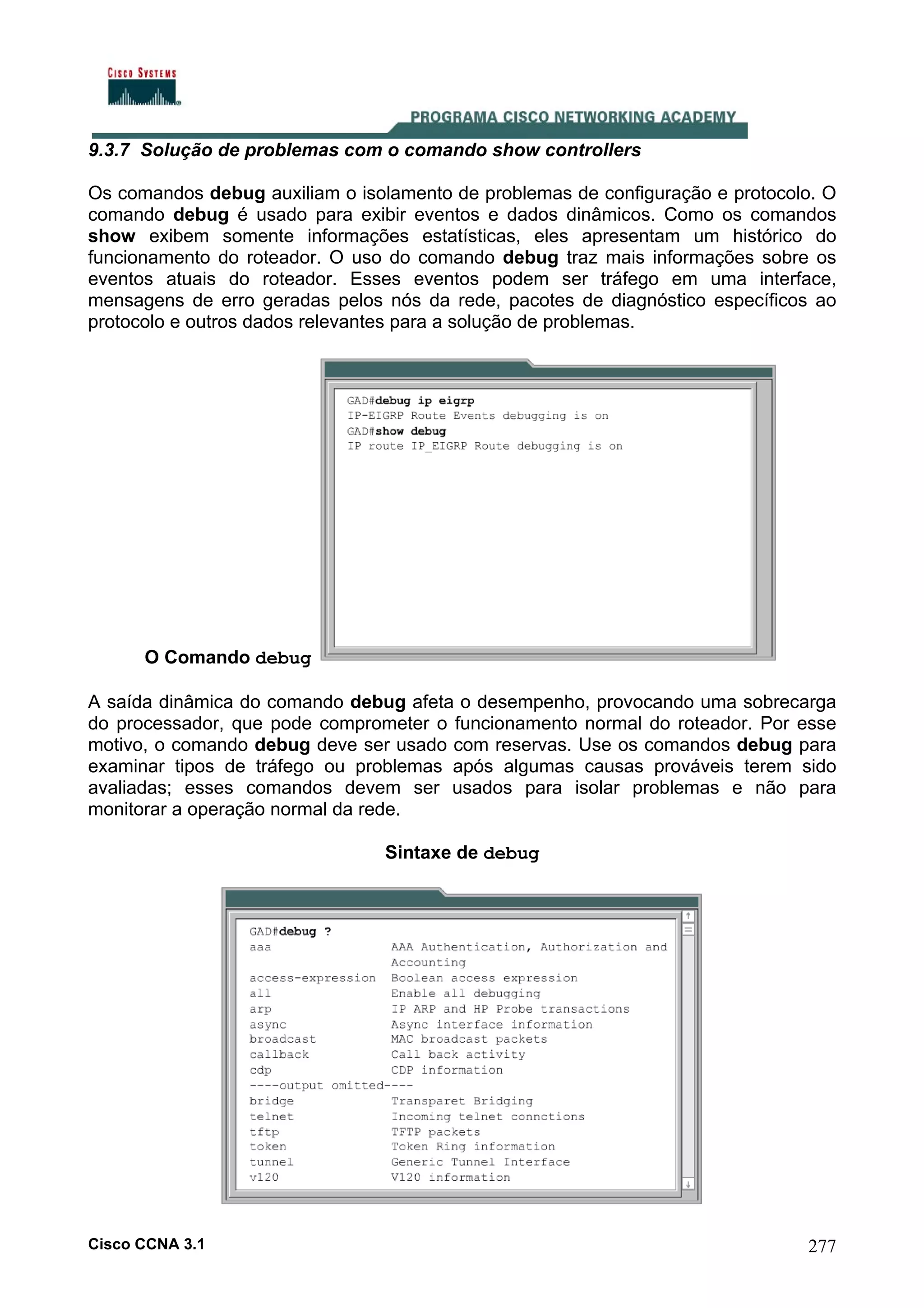 9.3.7 Solução de problemas com o comando show controllers
Os comandos debug auxiliam o isolamento de problemas de configuração e protocolo. O
comando debug é usado para exibir eventos e dados dinâmicos. Como os comandos
show exibem somente informações estatísticas, eles apresentam um histórico do
funcionamento do roteador. O uso do comando debug traz mais informações sobre os
eventos atuais do roteador. Esses eventos podem ser tráfego em uma interface,
mensagens de erro geradas pelos nós da rede, pacotes de diagnóstico específicos ao
protocolo e outros dados relevantes para a solução de problemas.

O Comando debug
A saída dinâmica do comando debug afeta o desempenho, provocando uma sobrecarga
do processador, que pode comprometer o funcionamento normal do roteador. Por esse
motivo, o comando debug deve ser usado com reservas. Use os comandos debug para
examinar tipos de tráfego ou problemas após algumas causas prováveis terem sido
avaliadas; esses comandos devem ser usados para isolar problemas e não para
monitorar a operação normal da rede.
Sintaxe de debug

Cisco CCNA 3.1

277

 
