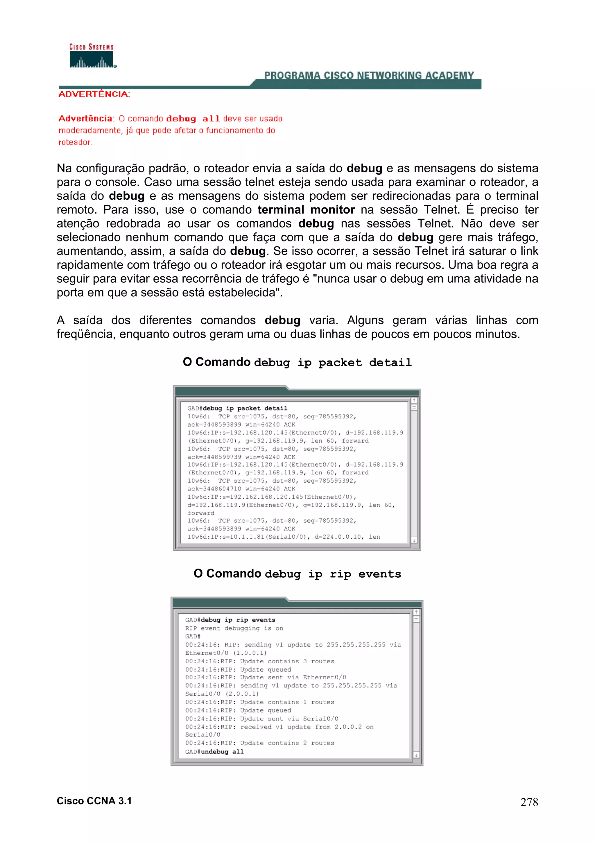 Na configuração padrão, o roteador envia a saída do debug e as mensagens do sistema
para o console. Caso uma sessão telnet esteja sendo usada para examinar o roteador, a
saída do debug e as mensagens do sistema podem ser redirecionadas para o terminal
remoto. Para isso, use o comando terminal monitor na sessão Telnet. É preciso ter
atenção redobrada ao usar os comandos debug nas sessões Telnet. Não deve ser
selecionado nenhum comando que faça com que a saída do debug gere mais tráfego,
aumentando, assim, a saída do debug. Se isso ocorrer, a sessão Telnet irá saturar o link
rapidamente com tráfego ou o roteador irá esgotar um ou mais recursos. Uma boa regra a
seguir para evitar essa recorrência de tráfego é "nunca usar o debug em uma atividade na
porta em que a sessão está estabelecida".
A saída dos diferentes comandos debug varia. Alguns geram várias linhas com
freqüência, enquanto outros geram uma ou duas linhas de poucos em poucos minutos.
O Comando debug ip packet detail

O Comando debug ip rip events

Cisco CCNA 3.1

278

 
