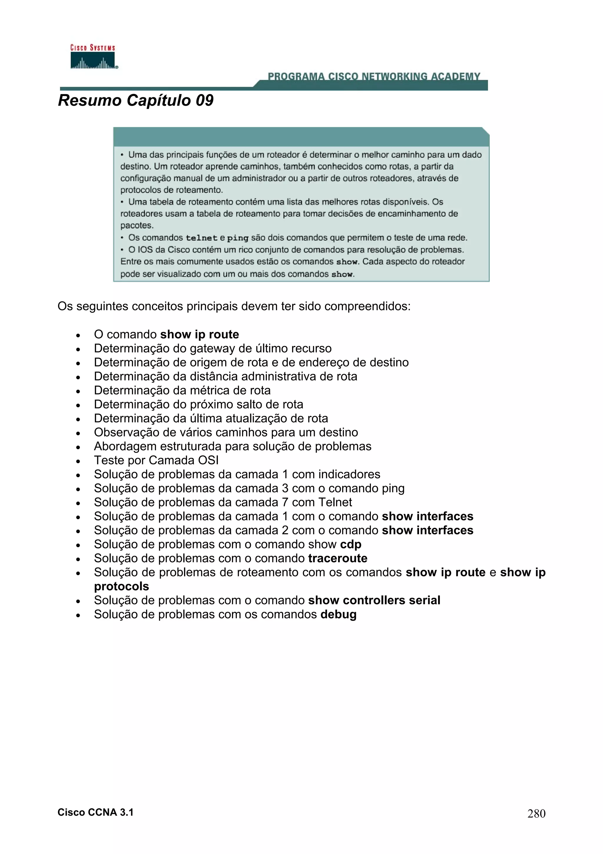 Resumo Capítulo 09

Os seguintes conceitos principais devem ter sido compreendidos:
•
•
•
•
•
•
•
•
•
•
•
•
•
•
•
•
•
•
•
•

O comando show ip route
Determinação do gateway de último recurso
Determinação de origem de rota e de endereço de destino
Determinação da distância administrativa de rota
Determinação da métrica de rota
Determinação do próximo salto de rota
Determinação da última atualização de rota
Observação de vários caminhos para um destino
Abordagem estruturada para solução de problemas
Teste por Camada OSI
Solução de problemas da camada 1 com indicadores
Solução de problemas da camada 3 com o comando ping
Solução de problemas da camada 7 com Telnet
Solução de problemas da camada 1 com o comando show interfaces
Solução de problemas da camada 2 com o comando show interfaces
Solução de problemas com o comando show cdp
Solução de problemas com o comando traceroute
Solução de problemas de roteamento com os comandos show ip route e show ip
protocols
Solução de problemas com o comando show controllers serial
Solução de problemas com os comandos debug

Cisco CCNA 3.1

280

 