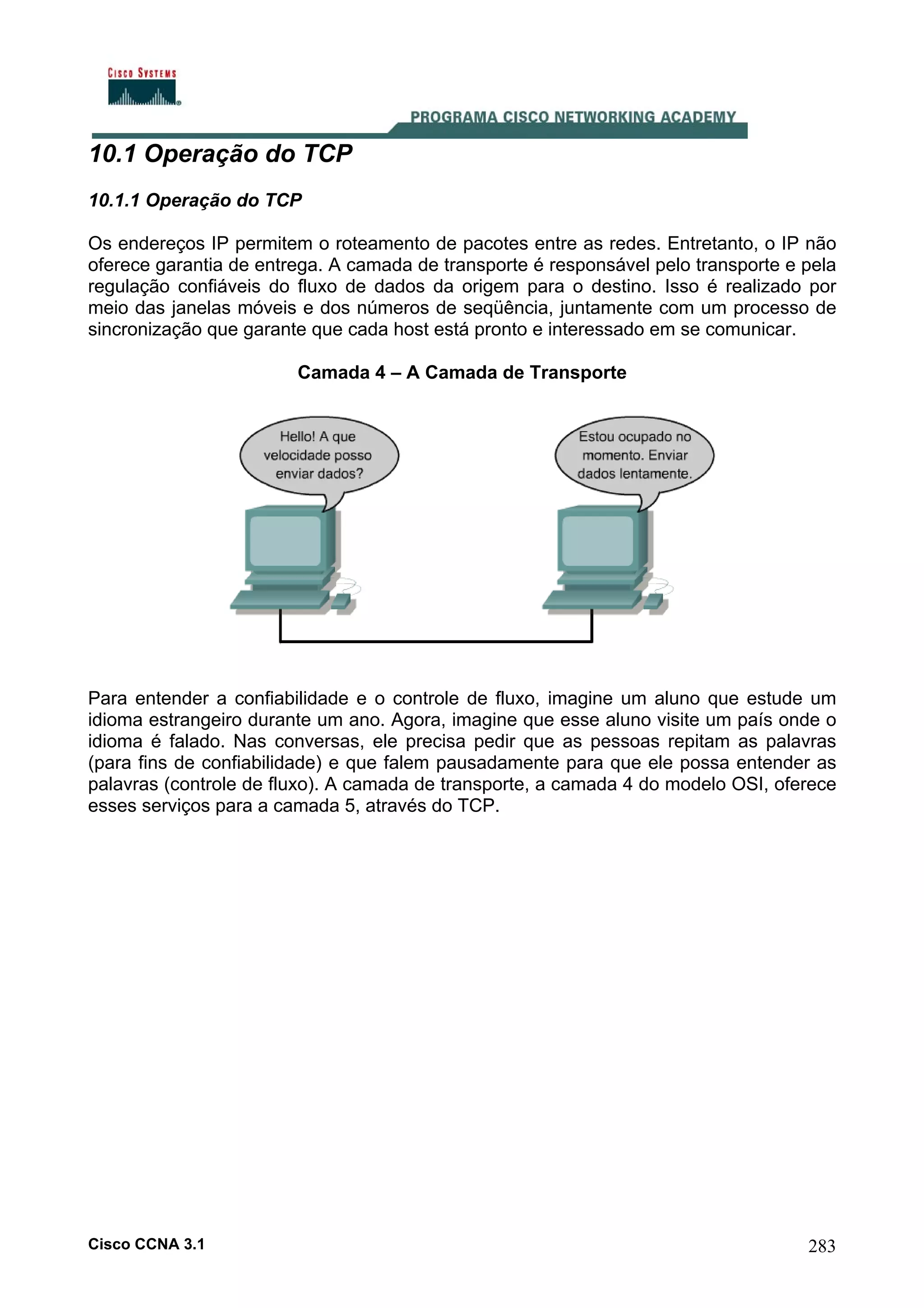 10.1 Operação do TCP
10.1.1 Operação do TCP
Os endereços IP permitem o roteamento de pacotes entre as redes. Entretanto, o IP não
oferece garantia de entrega. A camada de transporte é responsável pelo transporte e pela
regulação confiáveis do fluxo de dados da origem para o destino. Isso é realizado por
meio das janelas móveis e dos números de seqüência, juntamente com um processo de
sincronização que garante que cada host está pronto e interessado em se comunicar.
Camada 4 – A Camada de Transporte

Para entender a confiabilidade e o controle de fluxo, imagine um aluno que estude um
idioma estrangeiro durante um ano. Agora, imagine que esse aluno visite um país onde o
idioma é falado. Nas conversas, ele precisa pedir que as pessoas repitam as palavras
(para fins de confiabilidade) e que falem pausadamente para que ele possa entender as
palavras (controle de fluxo). A camada de transporte, a camada 4 do modelo OSI, oferece
esses serviços para a camada 5, através do TCP.

Cisco CCNA 3.1

283

 