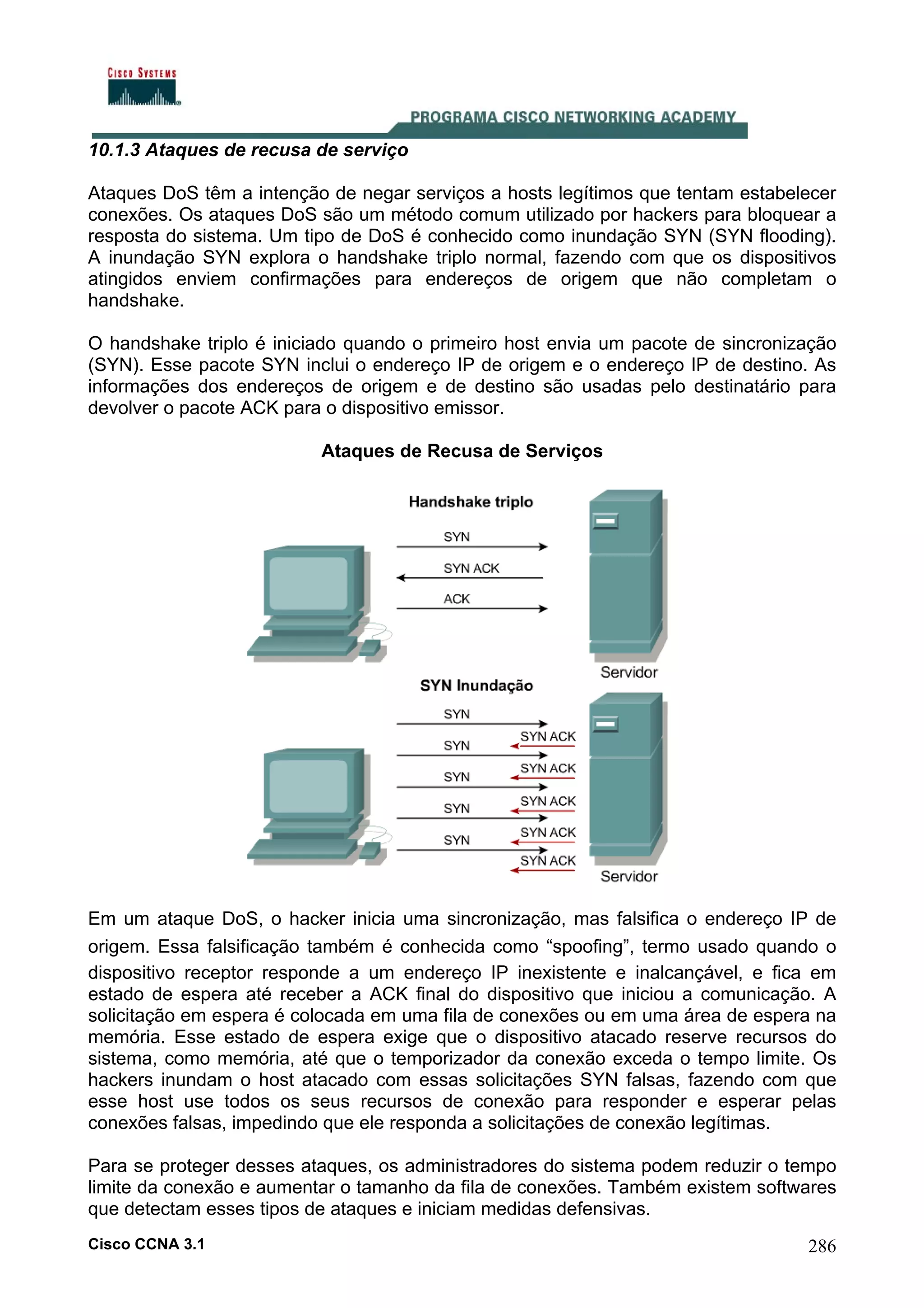 10.1.3 Ataques de recusa de serviço
Ataques DoS têm a intenção de negar serviços a hosts legítimos que tentam estabelecer
conexões. Os ataques DoS são um método comum utilizado por hackers para bloquear a
resposta do sistema. Um tipo de DoS é conhecido como inundação SYN (SYN flooding).
A inundação SYN explora o handshake triplo normal, fazendo com que os dispositivos
atingidos enviem confirmações para endereços de origem que não completam o
handshake.
O handshake triplo é iniciado quando o primeiro host envia um pacote de sincronização
(SYN). Esse pacote SYN inclui o endereço IP de origem e o endereço IP de destino. As
informações dos endereços de origem e de destino são usadas pelo destinatário para
devolver o pacote ACK para o dispositivo emissor.
Ataques de Recusa de Serviços

Em um ataque DoS, o hacker inicia uma sincronização, mas falsifica o endereço IP de
origem. Essa falsificação também é conhecida como “spoofing”, termo usado quando o
dispositivo receptor responde a um endereço IP inexistente e inalcançável, e fica em
estado de espera até receber a ACK final do dispositivo que iniciou a comunicação. A
solicitação em espera é colocada em uma fila de conexões ou em uma área de espera na
memória. Esse estado de espera exige que o dispositivo atacado reserve recursos do
sistema, como memória, até que o temporizador da conexão exceda o tempo limite. Os
hackers inundam o host atacado com essas solicitações SYN falsas, fazendo com que
esse host use todos os seus recursos de conexão para responder e esperar pelas
conexões falsas, impedindo que ele responda a solicitações de conexão legítimas.
Para se proteger desses ataques, os administradores do sistema podem reduzir o tempo
limite da conexão e aumentar o tamanho da fila de conexões. Também existem softwares
que detectam esses tipos de ataques e iniciam medidas defensivas.
Cisco CCNA 3.1

286

 