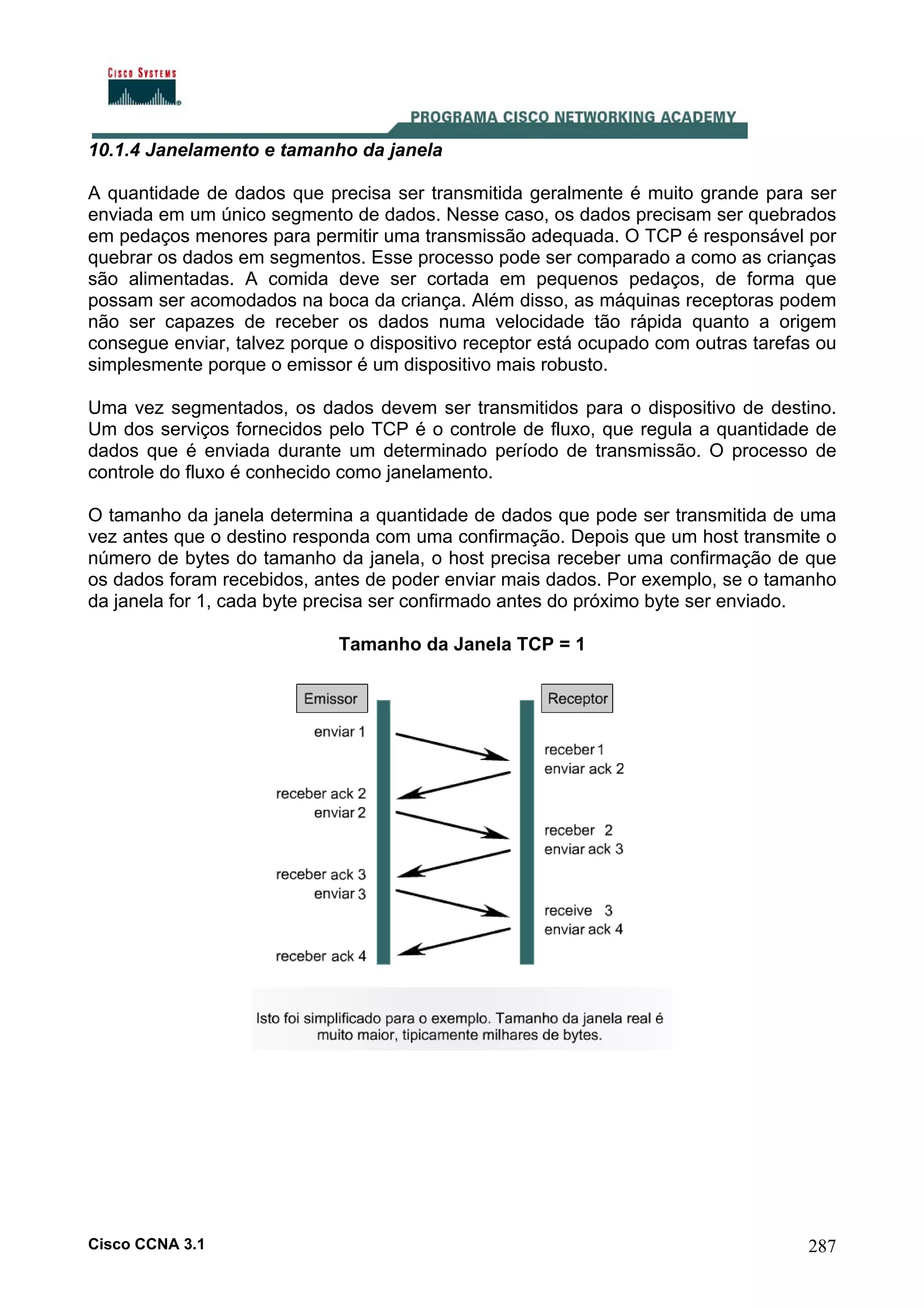 10.1.4 Janelamento e tamanho da janela
A quantidade de dados que precisa ser transmitida geralmente é muito grande para ser
enviada em um único segmento de dados. Nesse caso, os dados precisam ser quebrados
em pedaços menores para permitir uma transmissão adequada. O TCP é responsável por
quebrar os dados em segmentos. Esse processo pode ser comparado a como as crianças
são alimentadas. A comida deve ser cortada em pequenos pedaços, de forma que
possam ser acomodados na boca da criança. Além disso, as máquinas receptoras podem
não ser capazes de receber os dados numa velocidade tão rápida quanto a origem
consegue enviar, talvez porque o dispositivo receptor está ocupado com outras tarefas ou
simplesmente porque o emissor é um dispositivo mais robusto.
Uma vez segmentados, os dados devem ser transmitidos para o dispositivo de destino.
Um dos serviços fornecidos pelo TCP é o controle de fluxo, que regula a quantidade de
dados que é enviada durante um determinado período de transmissão. O processo de
controle do fluxo é conhecido como janelamento.
O tamanho da janela determina a quantidade de dados que pode ser transmitida de uma
vez antes que o destino responda com uma confirmação. Depois que um host transmite o
número de bytes do tamanho da janela, o host precisa receber uma confirmação de que
os dados foram recebidos, antes de poder enviar mais dados. Por exemplo, se o tamanho
da janela for 1, cada byte precisa ser confirmado antes do próximo byte ser enviado.
Tamanho da Janela TCP = 1

Cisco CCNA 3.1

287

 