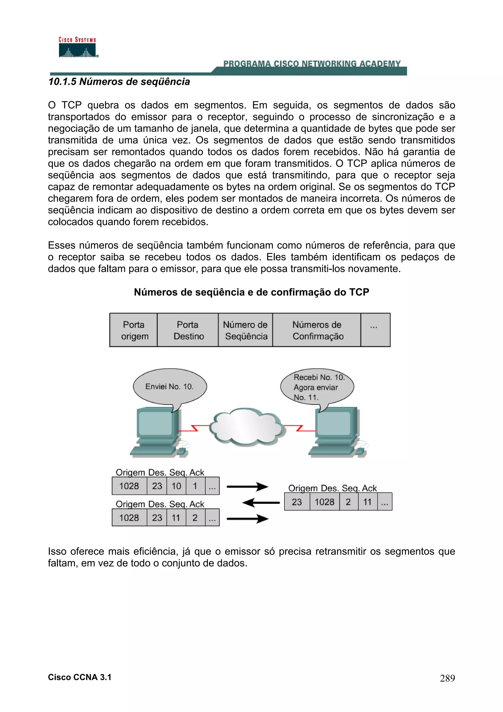 10.1.5 Números de seqüência
O TCP quebra os dados em segmentos. Em seguida, os segmentos de dados são
transportados do emissor para o receptor, seguindo o processo de sincronização e a
negociação de um tamanho de janela, que determina a quantidade de bytes que pode ser
transmitida de uma única vez. Os segmentos de dados que estão sendo transmitidos
precisam ser remontados quando todos os dados forem recebidos. Não há garantia de
que os dados chegarão na ordem em que foram transmitidos. O TCP aplica números de
seqüência aos segmentos de dados que está transmitindo, para que o receptor seja
capaz de remontar adequadamente os bytes na ordem original. Se os segmentos do TCP
chegarem fora de ordem, eles podem ser montados de maneira incorreta. Os números de
seqüência indicam ao dispositivo de destino a ordem correta em que os bytes devem ser
colocados quando forem recebidos.
Esses números de seqüência também funcionam como números de referência, para que
o receptor saiba se recebeu todos os dados. Eles também identificam os pedaços de
dados que faltam para o emissor, para que ele possa transmiti-los novamente.
Números de seqüência e de confirmação do TCP

Isso oferece mais eficiência, já que o emissor só precisa retransmitir os segmentos que
faltam, em vez de todo o conjunto de dados.

Cisco CCNA 3.1

289

 