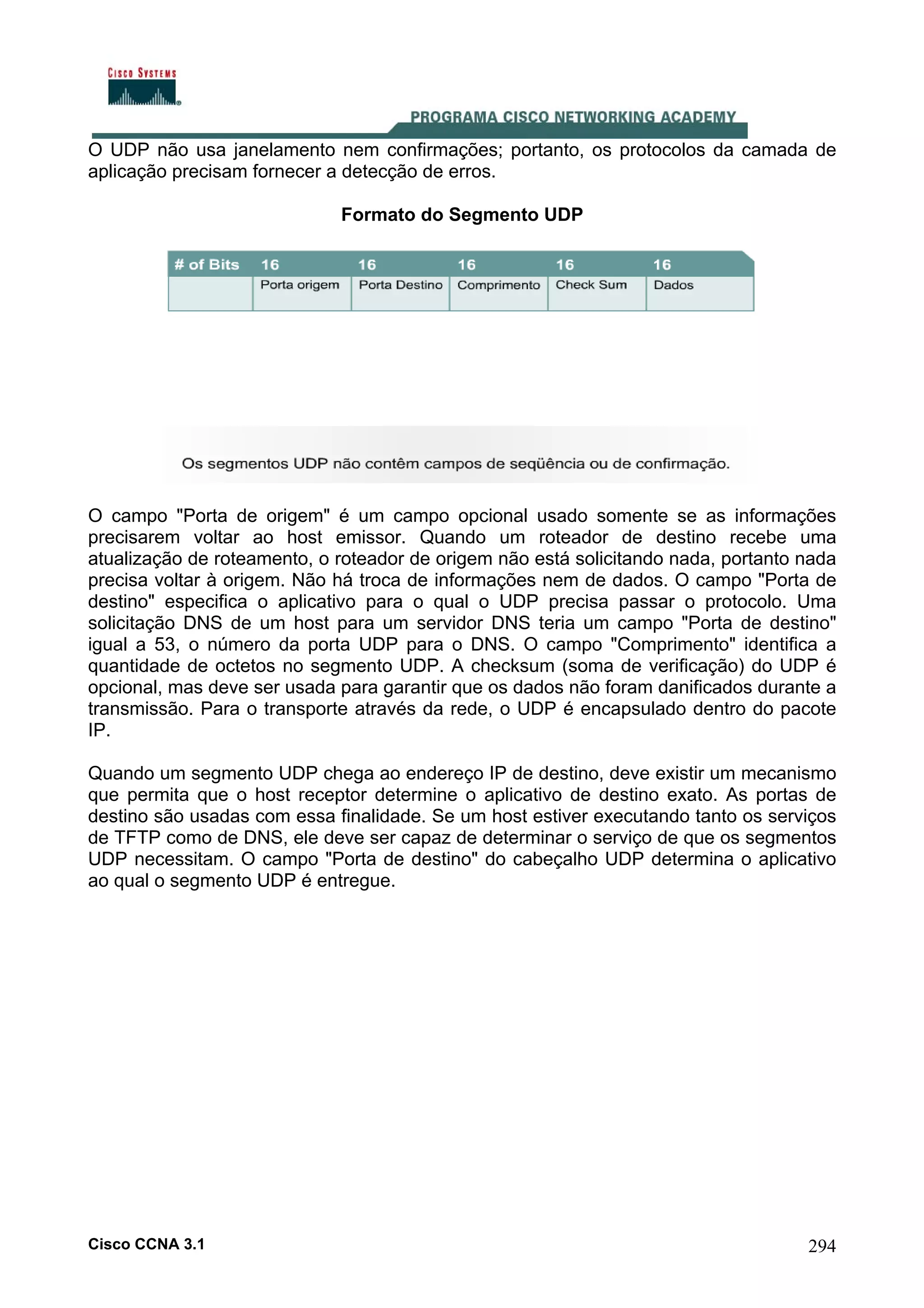 O UDP não usa janelamento nem confirmações; portanto, os protocolos da camada de
aplicação precisam fornecer a detecção de erros.
Formato do Segmento UDP

O campo "Porta de origem" é um campo opcional usado somente se as informações
precisarem voltar ao host emissor. Quando um roteador de destino recebe uma
atualização de roteamento, o roteador de origem não está solicitando nada, portanto nada
precisa voltar à origem. Não há troca de informações nem de dados. O campo "Porta de
destino" especifica o aplicativo para o qual o UDP precisa passar o protocolo. Uma
solicitação DNS de um host para um servidor DNS teria um campo "Porta de destino"
igual a 53, o número da porta UDP para o DNS. O campo "Comprimento" identifica a
quantidade de octetos no segmento UDP. A checksum (soma de verificação) do UDP é
opcional, mas deve ser usada para garantir que os dados não foram danificados durante a
transmissão. Para o transporte através da rede, o UDP é encapsulado dentro do pacote
IP.
Quando um segmento UDP chega ao endereço IP de destino, deve existir um mecanismo
que permita que o host receptor determine o aplicativo de destino exato. As portas de
destino são usadas com essa finalidade. Se um host estiver executando tanto os serviços
de TFTP como de DNS, ele deve ser capaz de determinar o serviço de que os segmentos
UDP necessitam. O campo "Porta de destino" do cabeçalho UDP determina o aplicativo
ao qual o segmento UDP é entregue.

Cisco CCNA 3.1

294

 