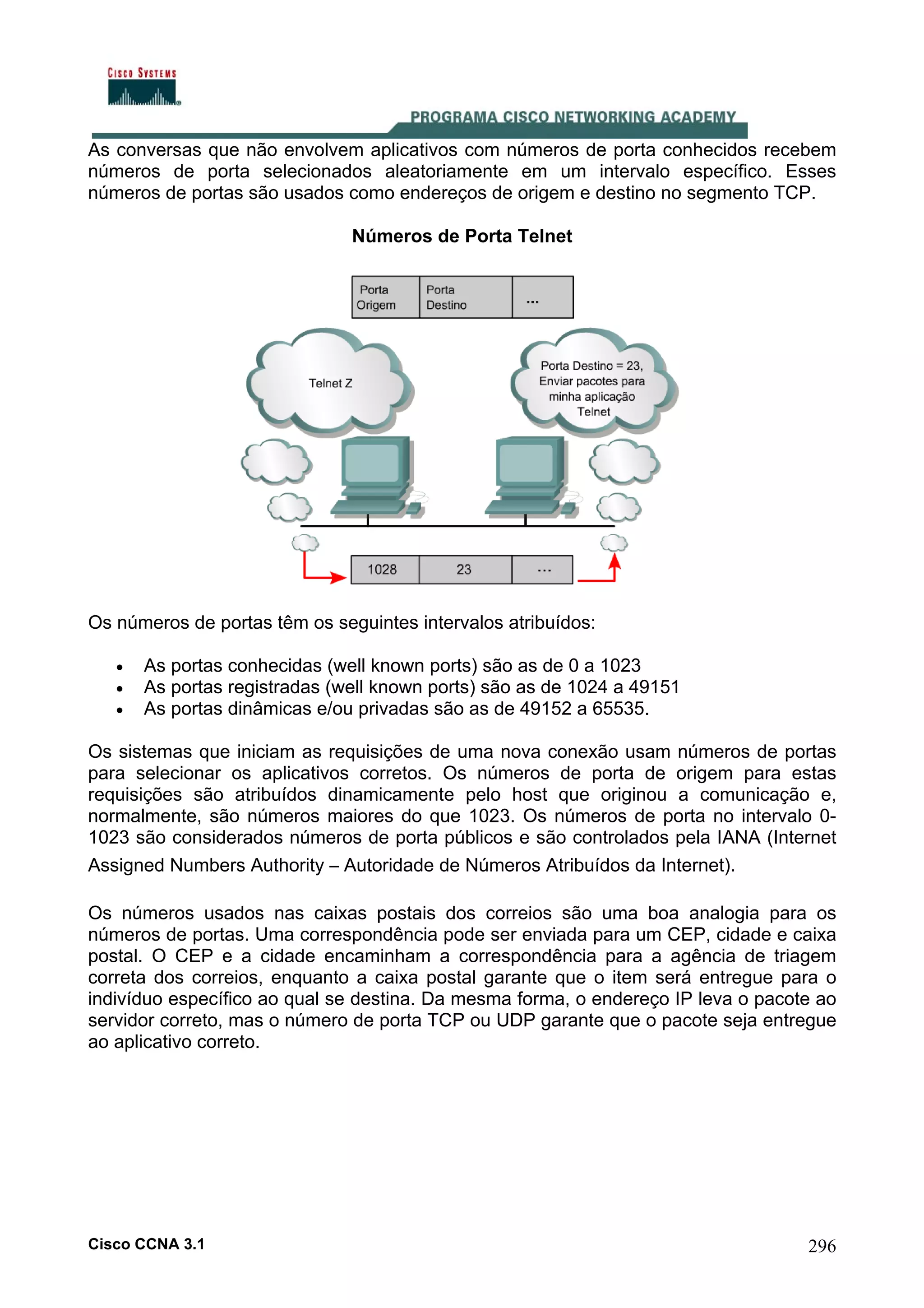 As conversas que não envolvem aplicativos com números de porta conhecidos recebem
números de porta selecionados aleatoriamente em um intervalo específico. Esses
números de portas são usados como endereços de origem e destino no segmento TCP.
Números de Porta Telnet

Os números de portas têm os seguintes intervalos atribuídos:
•
•
•

As portas conhecidas (well known ports) são as de 0 a 1023
As portas registradas (well known ports) são as de 1024 a 49151
As portas dinâmicas e/ou privadas são as de 49152 a 65535.

Os sistemas que iniciam as requisições de uma nova conexão usam números de portas
para selecionar os aplicativos corretos. Os números de porta de origem para estas
requisições são atribuídos dinamicamente pelo host que originou a comunicação e,
normalmente, são números maiores do que 1023. Os números de porta no intervalo 01023 são considerados números de porta públicos e são controlados pela IANA (Internet
Assigned Numbers Authority – Autoridade de Números Atribuídos da Internet).
Os números usados nas caixas postais dos correios são uma boa analogia para os
números de portas. Uma correspondência pode ser enviada para um CEP, cidade e caixa
postal. O CEP e a cidade encaminham a correspondência para a agência de triagem
correta dos correios, enquanto a caixa postal garante que o item será entregue para o
indivíduo específico ao qual se destina. Da mesma forma, o endereço IP leva o pacote ao
servidor correto, mas o número de porta TCP ou UDP garante que o pacote seja entregue
ao aplicativo correto.

Cisco CCNA 3.1

296

 