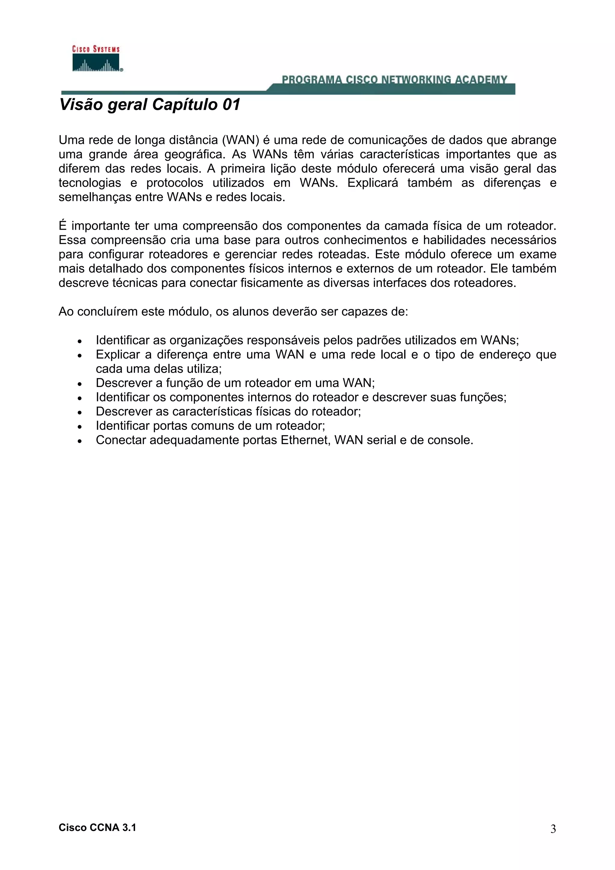 Visão geral Capítulo 01
Uma rede de longa distância (WAN) é uma rede de comunicações de dados que abrange
uma grande área geográfica. As WANs têm várias características importantes que as
diferem das redes locais. A primeira lição deste módulo oferecerá uma visão geral das
tecnologias e protocolos utilizados em WANs. Explicará também as diferenças e
semelhanças entre WANs e redes locais.
É importante ter uma compreensão dos componentes da camada física de um roteador.
Essa compreensão cria uma base para outros conhecimentos e habilidades necessários
para configurar roteadores e gerenciar redes roteadas. Este módulo oferece um exame
mais detalhado dos componentes físicos internos e externos de um roteador. Ele também
descreve técnicas para conectar fisicamente as diversas interfaces dos roteadores.
Ao concluírem este módulo, os alunos deverão ser capazes de:
•
•
•
•
•
•
•

Identificar as organizações responsáveis pelos padrões utilizados em WANs;
Explicar a diferença entre uma WAN e uma rede local e o tipo de endereço que
cada uma delas utiliza;
Descrever a função de um roteador em uma WAN;
Identificar os componentes internos do roteador e descrever suas funções;
Descrever as características físicas do roteador;
Identificar portas comuns de um roteador;
Conectar adequadamente portas Ethernet, WAN serial e de console.

Cisco CCNA 3.1

3

 