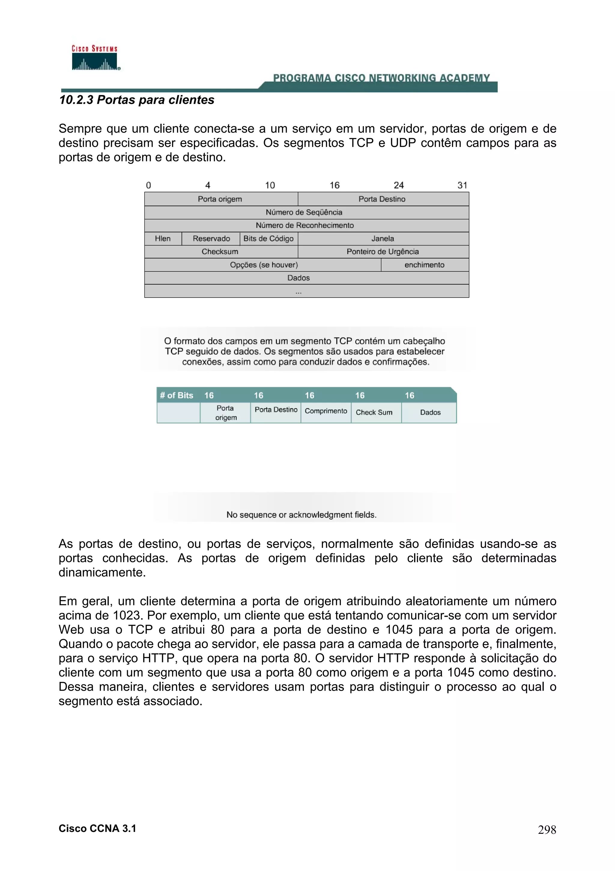 10.2.3 Portas para clientes
Sempre que um cliente conecta-se a um serviço em um servidor, portas de origem e de
destino precisam ser especificadas. Os segmentos TCP e UDP contêm campos para as
portas de origem e de destino.

As portas de destino, ou portas de serviços, normalmente são definidas usando-se as
portas conhecidas. As portas de origem definidas pelo cliente são determinadas
dinamicamente.
Em geral, um cliente determina a porta de origem atribuindo aleatoriamente um número
acima de 1023. Por exemplo, um cliente que está tentando comunicar-se com um servidor
Web usa o TCP e atribui 80 para a porta de destino e 1045 para a porta de origem.
Quando o pacote chega ao servidor, ele passa para a camada de transporte e, finalmente,
para o serviço HTTP, que opera na porta 80. O servidor HTTP responde à solicitação do
cliente com um segmento que usa a porta 80 como origem e a porta 1045 como destino.
Dessa maneira, clientes e servidores usam portas para distinguir o processo ao qual o
segmento está associado.

Cisco CCNA 3.1

298

 