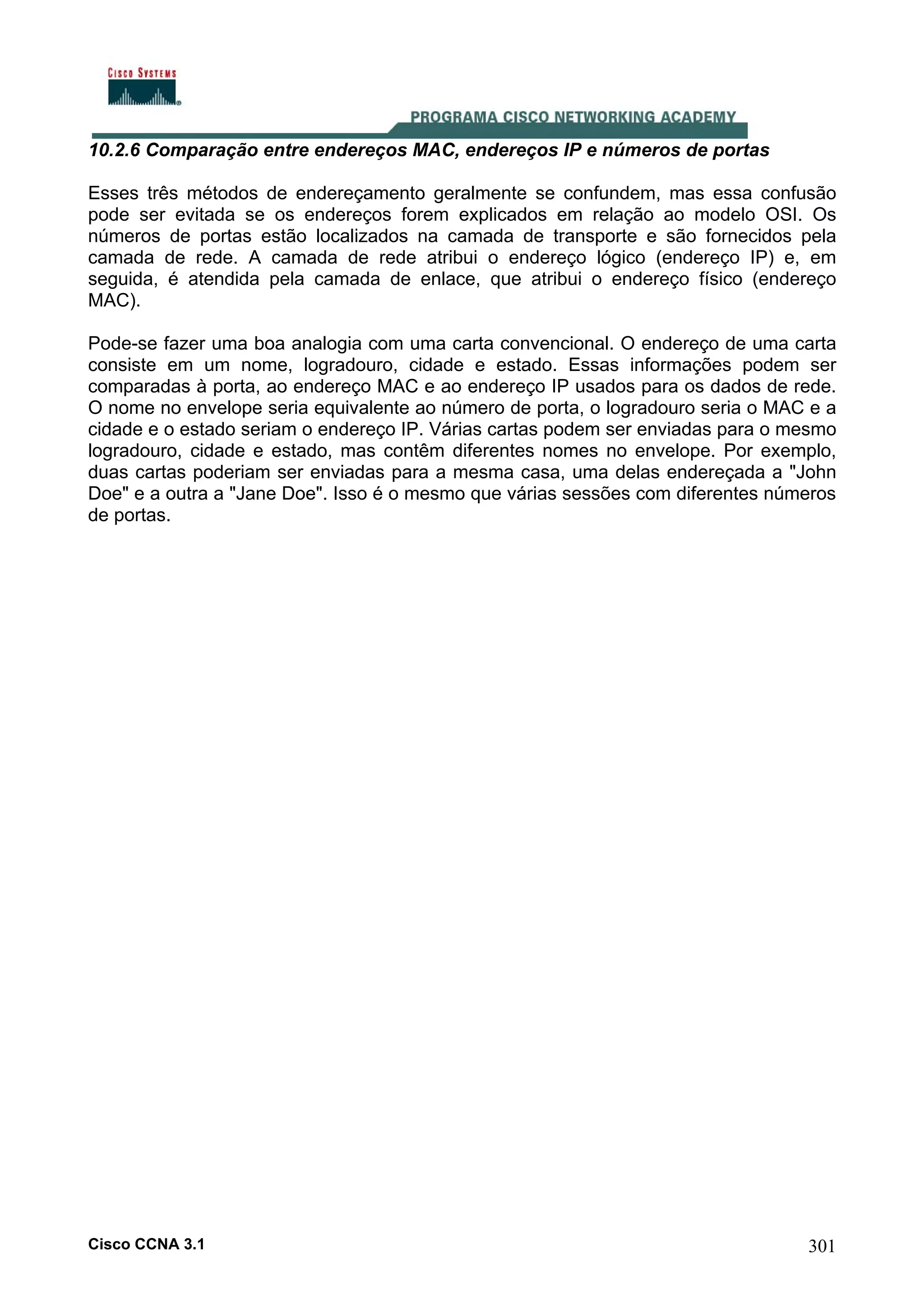 10.2.6 Comparação entre endereços MAC, endereços IP e números de portas
Esses três métodos de endereçamento geralmente se confundem, mas essa confusão
pode ser evitada se os endereços forem explicados em relação ao modelo OSI. Os
números de portas estão localizados na camada de transporte e são fornecidos pela
camada de rede. A camada de rede atribui o endereço lógico (endereço IP) e, em
seguida, é atendida pela camada de enlace, que atribui o endereço físico (endereço
MAC).
Pode-se fazer uma boa analogia com uma carta convencional. O endereço de uma carta
consiste em um nome, logradouro, cidade e estado. Essas informações podem ser
comparadas à porta, ao endereço MAC e ao endereço IP usados para os dados de rede.
O nome no envelope seria equivalente ao número de porta, o logradouro seria o MAC e a
cidade e o estado seriam o endereço IP. Várias cartas podem ser enviadas para o mesmo
logradouro, cidade e estado, mas contêm diferentes nomes no envelope. Por exemplo,
duas cartas poderiam ser enviadas para a mesma casa, uma delas endereçada a "John
Doe" e a outra a "Jane Doe". Isso é o mesmo que várias sessões com diferentes números
de portas.

Cisco CCNA 3.1

301

 