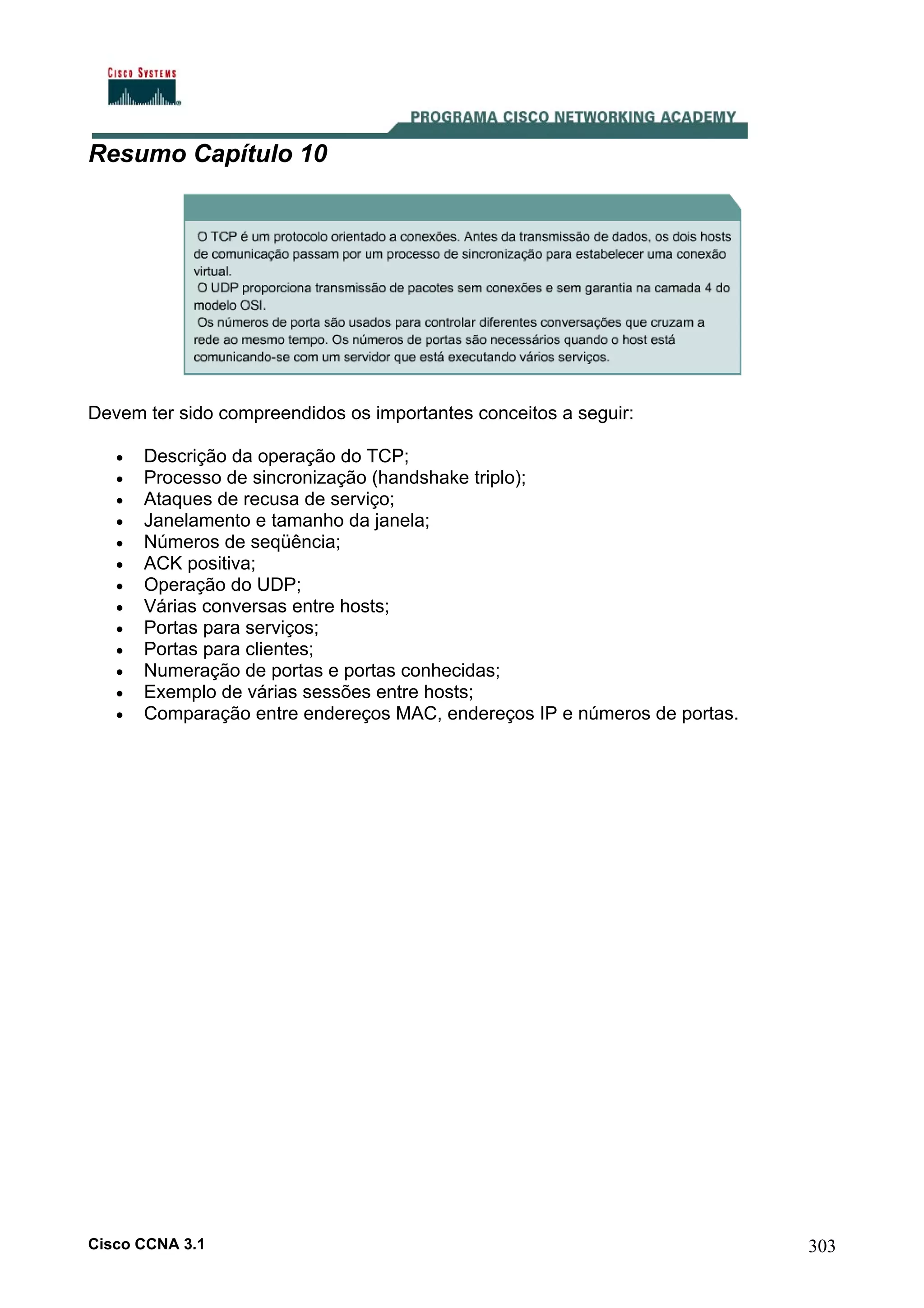Resumo Capítulo 10

Devem ter sido compreendidos os importantes conceitos a seguir:
•
•
•
•
•
•
•
•
•
•
•
•
•

Descrição da operação do TCP;
Processo de sincronização (handshake triplo);
Ataques de recusa de serviço;
Janelamento e tamanho da janela;
Números de seqüência;
ACK positiva;
Operação do UDP;
Várias conversas entre hosts;
Portas para serviços;
Portas para clientes;
Numeração de portas e portas conhecidas;
Exemplo de várias sessões entre hosts;
Comparação entre endereços MAC, endereços IP e números de portas.

Cisco CCNA 3.1

303

 