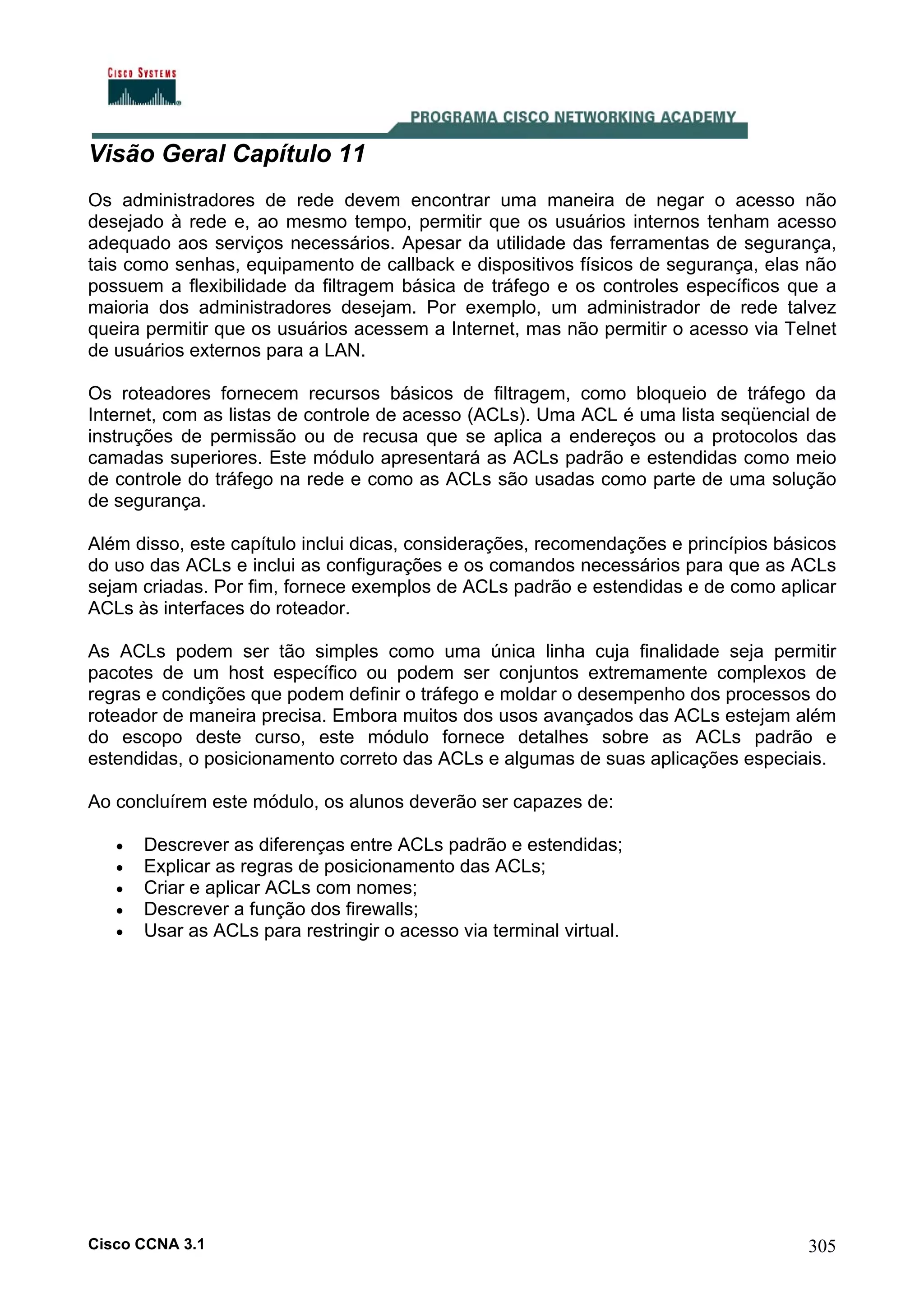 Visão Geral Capítulo 11
Os administradores de rede devem encontrar uma maneira de negar o acesso não
desejado à rede e, ao mesmo tempo, permitir que os usuários internos tenham acesso
adequado aos serviços necessários. Apesar da utilidade das ferramentas de segurança,
tais como senhas, equipamento de callback e dispositivos físicos de segurança, elas não
possuem a flexibilidade da filtragem básica de tráfego e os controles específicos que a
maioria dos administradores desejam. Por exemplo, um administrador de rede talvez
queira permitir que os usuários acessem a Internet, mas não permitir o acesso via Telnet
de usuários externos para a LAN.
Os roteadores fornecem recursos básicos de filtragem, como bloqueio de tráfego da
Internet, com as listas de controle de acesso (ACLs). Uma ACL é uma lista seqüencial de
instruções de permissão ou de recusa que se aplica a endereços ou a protocolos das
camadas superiores. Este módulo apresentará as ACLs padrão e estendidas como meio
de controle do tráfego na rede e como as ACLs são usadas como parte de uma solução
de segurança.
Além disso, este capítulo inclui dicas, considerações, recomendações e princípios básicos
do uso das ACLs e inclui as configurações e os comandos necessários para que as ACLs
sejam criadas. Por fim, fornece exemplos de ACLs padrão e estendidas e de como aplicar
ACLs às interfaces do roteador.
As ACLs podem ser tão simples como uma única linha cuja finalidade seja permitir
pacotes de um host específico ou podem ser conjuntos extremamente complexos de
regras e condições que podem definir o tráfego e moldar o desempenho dos processos do
roteador de maneira precisa. Embora muitos dos usos avançados das ACLs estejam além
do escopo deste curso, este módulo fornece detalhes sobre as ACLs padrão e
estendidas, o posicionamento correto das ACLs e algumas de suas aplicações especiais.
Ao concluírem este módulo, os alunos deverão ser capazes de:
•
•
•
•
•

Descrever as diferenças entre ACLs padrão e estendidas;
Explicar as regras de posicionamento das ACLs;
Criar e aplicar ACLs com nomes;
Descrever a função dos firewalls;
Usar as ACLs para restringir o acesso via terminal virtual.

Cisco CCNA 3.1

305

 