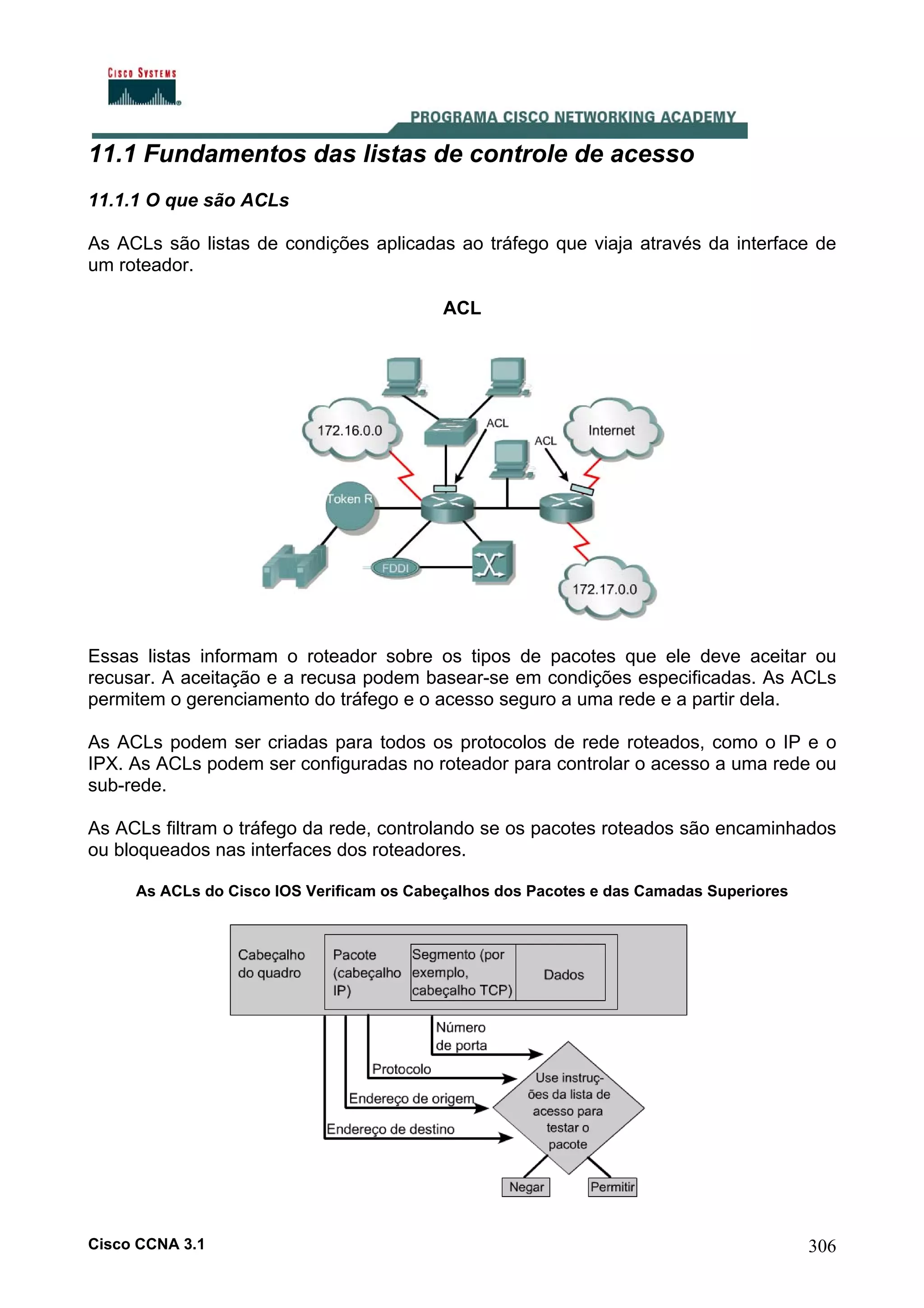 11.1 Fundamentos das listas de controle de acesso
11.1.1 O que são ACLs
As ACLs são listas de condições aplicadas ao tráfego que viaja através da interface de
um roteador.
ACL

Essas listas informam o roteador sobre os tipos de pacotes que ele deve aceitar ou
recusar. A aceitação e a recusa podem basear-se em condições especificadas. As ACLs
permitem o gerenciamento do tráfego e o acesso seguro a uma rede e a partir dela.
As ACLs podem ser criadas para todos os protocolos de rede roteados, como o IP e o
IPX. As ACLs podem ser configuradas no roteador para controlar o acesso a uma rede ou
sub-rede.
As ACLs filtram o tráfego da rede, controlando se os pacotes roteados são encaminhados
ou bloqueados nas interfaces dos roteadores.
As ACLs do Cisco IOS Verificam os Cabeçalhos dos Pacotes e das Camadas Superiores

Cisco CCNA 3.1

306

 