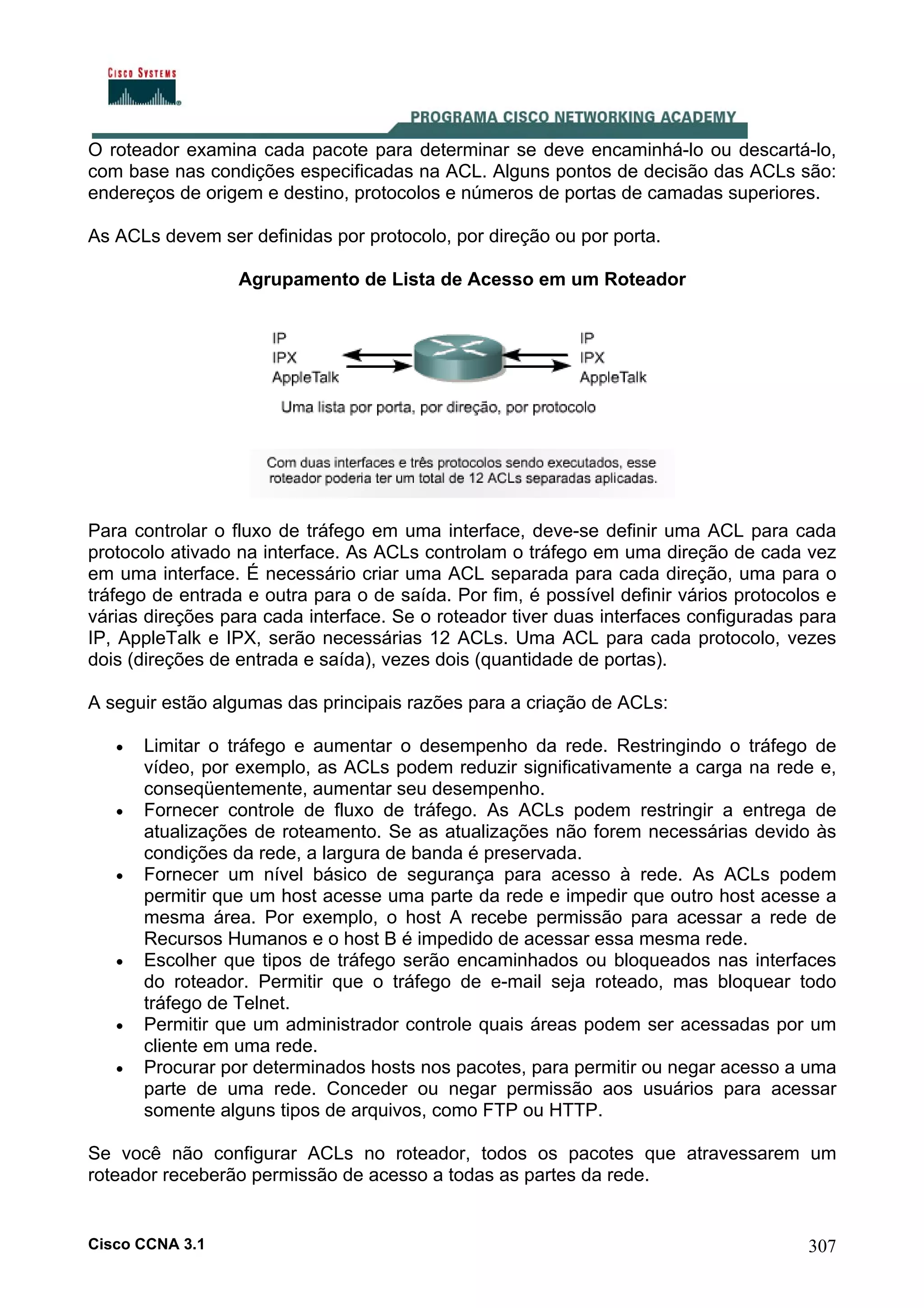 O roteador examina cada pacote para determinar se deve encaminhá-lo ou descartá-lo,
com base nas condições especificadas na ACL. Alguns pontos de decisão das ACLs são:
endereços de origem e destino, protocolos e números de portas de camadas superiores.
As ACLs devem ser definidas por protocolo, por direção ou por porta.
Agrupamento de Lista de Acesso em um Roteador

Para controlar o fluxo de tráfego em uma interface, deve-se definir uma ACL para cada
protocolo ativado na interface. As ACLs controlam o tráfego em uma direção de cada vez
em uma interface. É necessário criar uma ACL separada para cada direção, uma para o
tráfego de entrada e outra para o de saída. Por fim, é possível definir vários protocolos e
várias direções para cada interface. Se o roteador tiver duas interfaces configuradas para
IP, AppleTalk e IPX, serão necessárias 12 ACLs. Uma ACL para cada protocolo, vezes
dois (direções de entrada e saída), vezes dois (quantidade de portas).
A seguir estão algumas das principais razões para a criação de ACLs:
•

•

•

•

•
•

Limitar o tráfego e aumentar o desempenho da rede. Restringindo o tráfego de
vídeo, por exemplo, as ACLs podem reduzir significativamente a carga na rede e,
conseqüentemente, aumentar seu desempenho.
Fornecer controle de fluxo de tráfego. As ACLs podem restringir a entrega de
atualizações de roteamento. Se as atualizações não forem necessárias devido às
condições da rede, a largura de banda é preservada.
Fornecer um nível básico de segurança para acesso à rede. As ACLs podem
permitir que um host acesse uma parte da rede e impedir que outro host acesse a
mesma área. Por exemplo, o host A recebe permissão para acessar a rede de
Recursos Humanos e o host B é impedido de acessar essa mesma rede.
Escolher que tipos de tráfego serão encaminhados ou bloqueados nas interfaces
do roteador. Permitir que o tráfego de e-mail seja roteado, mas bloquear todo
tráfego de Telnet.
Permitir que um administrador controle quais áreas podem ser acessadas por um
cliente em uma rede.
Procurar por determinados hosts nos pacotes, para permitir ou negar acesso a uma
parte de uma rede. Conceder ou negar permissão aos usuários para acessar
somente alguns tipos de arquivos, como FTP ou HTTP.

Se você não configurar ACLs no roteador, todos os pacotes que atravessarem um
roteador receberão permissão de acesso a todas as partes da rede.

Cisco CCNA 3.1

307

 