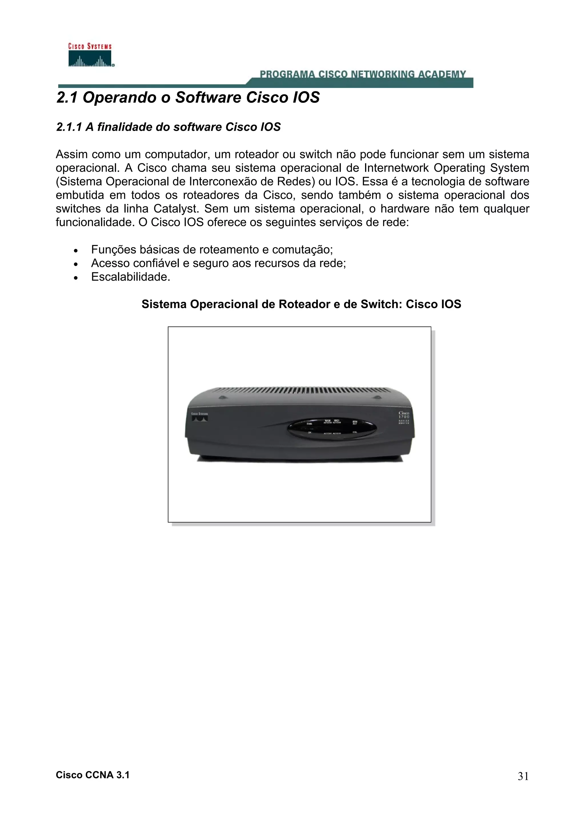2.1 Operando o Software Cisco IOS
2.1.1 A finalidade do software Cisco IOS
Assim como um computador, um roteador ou switch não pode funcionar sem um sistema
operacional. A Cisco chama seu sistema operacional de Internetwork Operating System
(Sistema Operacional de Interconexão de Redes) ou IOS. Essa é a tecnologia de software
embutida em todos os roteadores da Cisco, sendo também o sistema operacional dos
switches da linha Catalyst. Sem um sistema operacional, o hardware não tem qualquer
funcionalidade. O Cisco IOS oferece os seguintes serviços de rede:
•
•
•

Funções básicas de roteamento e comutação;
Acesso confiável e seguro aos recursos da rede;
Escalabilidade.
Sistema Operacional de Roteador e de Switch: Cisco IOS

Cisco CCNA 3.1

31

 