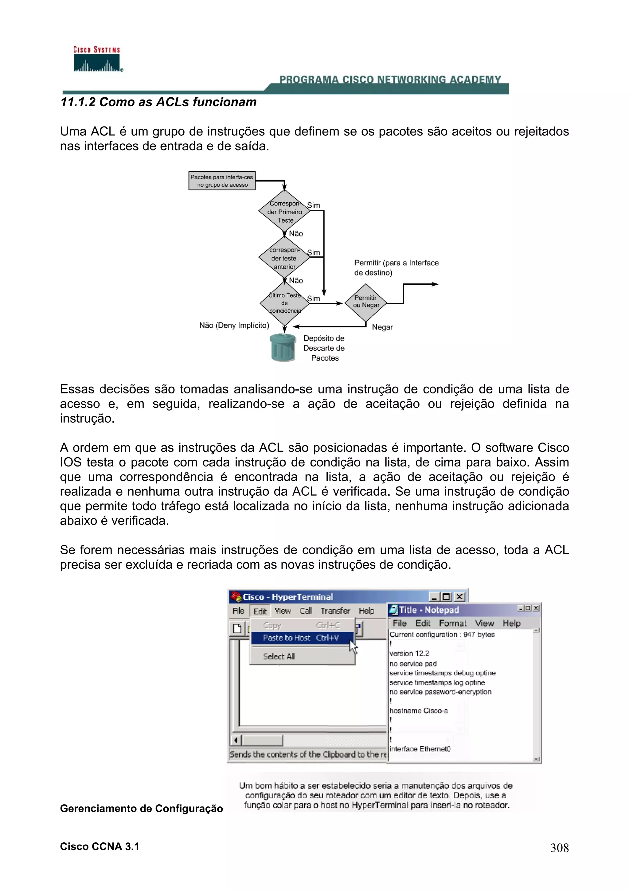 11.1.2 Como as ACLs funcionam
Uma ACL é um grupo de instruções que definem se os pacotes são aceitos ou rejeitados
nas interfaces de entrada e de saída.

Essas decisões são tomadas analisando-se uma instrução de condição de uma lista de
acesso e, em seguida, realizando-se a ação de aceitação ou rejeição definida na
instrução.
A ordem em que as instruções da ACL são posicionadas é importante. O software Cisco
IOS testa o pacote com cada instrução de condição na lista, de cima para baixo. Assim
que uma correspondência é encontrada na lista, a ação de aceitação ou rejeição é
realizada e nenhuma outra instrução da ACL é verificada. Se uma instrução de condição
que permite todo tráfego está localizada no início da lista, nenhuma instrução adicionada
abaixo é verificada.
Se forem necessárias mais instruções de condição em uma lista de acesso, toda a ACL
precisa ser excluída e recriada com as novas instruções de condição.

Gerenciamento de Configuração

Cisco CCNA 3.1

308

 
