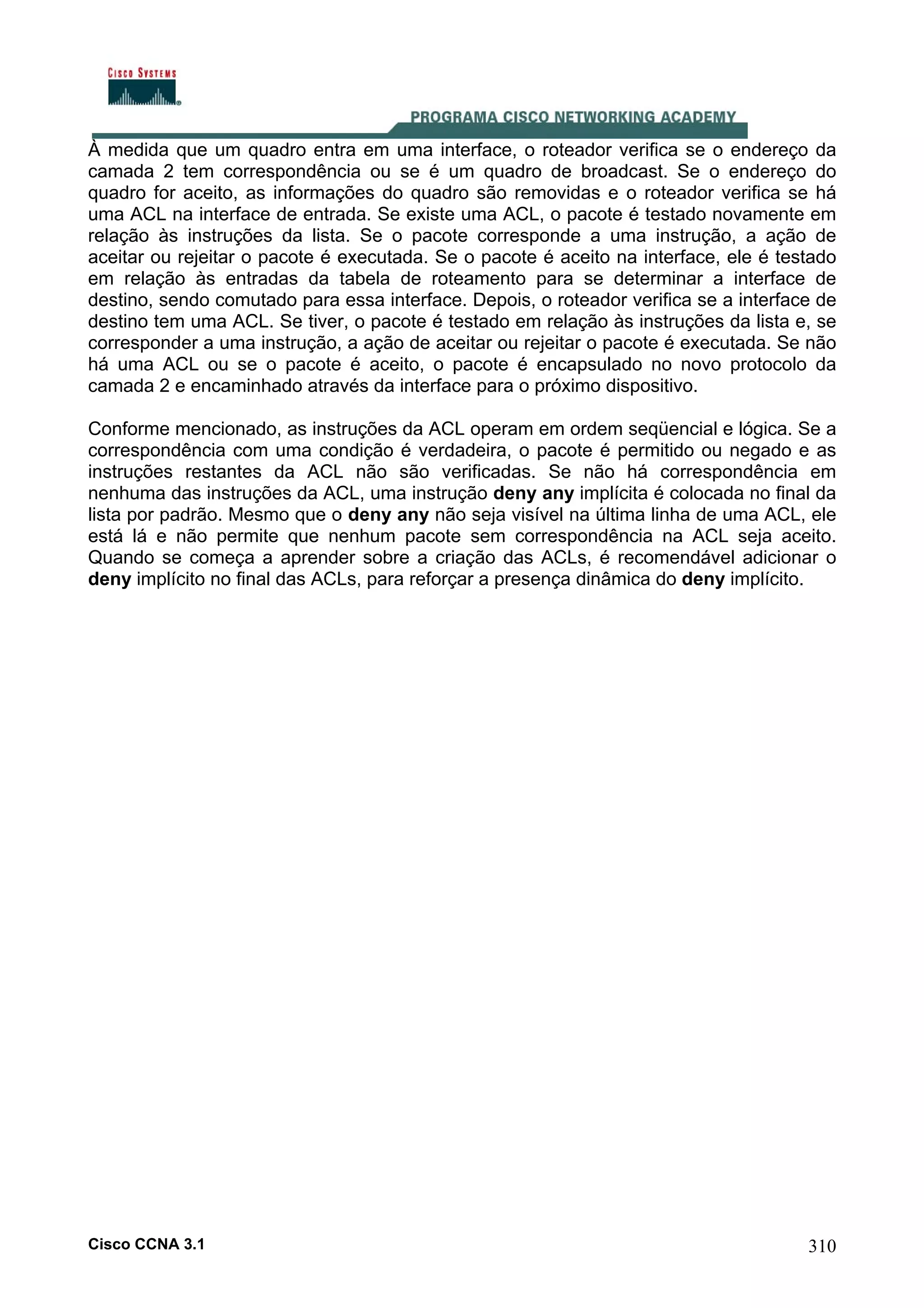 À medida que um quadro entra em uma interface, o roteador verifica se o endereço da
camada 2 tem correspondência ou se é um quadro de broadcast. Se o endereço do
quadro for aceito, as informações do quadro são removidas e o roteador verifica se há
uma ACL na interface de entrada. Se existe uma ACL, o pacote é testado novamente em
relação às instruções da lista. Se o pacote corresponde a uma instrução, a ação de
aceitar ou rejeitar o pacote é executada. Se o pacote é aceito na interface, ele é testado
em relação às entradas da tabela de roteamento para se determinar a interface de
destino, sendo comutado para essa interface. Depois, o roteador verifica se a interface de
destino tem uma ACL. Se tiver, o pacote é testado em relação às instruções da lista e, se
corresponder a uma instrução, a ação de aceitar ou rejeitar o pacote é executada. Se não
há uma ACL ou se o pacote é aceito, o pacote é encapsulado no novo protocolo da
camada 2 e encaminhado através da interface para o próximo dispositivo.
Conforme mencionado, as instruções da ACL operam em ordem seqüencial e lógica. Se a
correspondência com uma condição é verdadeira, o pacote é permitido ou negado e as
instruções restantes da ACL não são verificadas. Se não há correspondência em
nenhuma das instruções da ACL, uma instrução deny any implícita é colocada no final da
lista por padrão. Mesmo que o deny any não seja visível na última linha de uma ACL, ele
está lá e não permite que nenhum pacote sem correspondência na ACL seja aceito.
Quando se começa a aprender sobre a criação das ACLs, é recomendável adicionar o
deny implícito no final das ACLs, para reforçar a presença dinâmica do deny implícito.

Cisco CCNA 3.1

310

 
