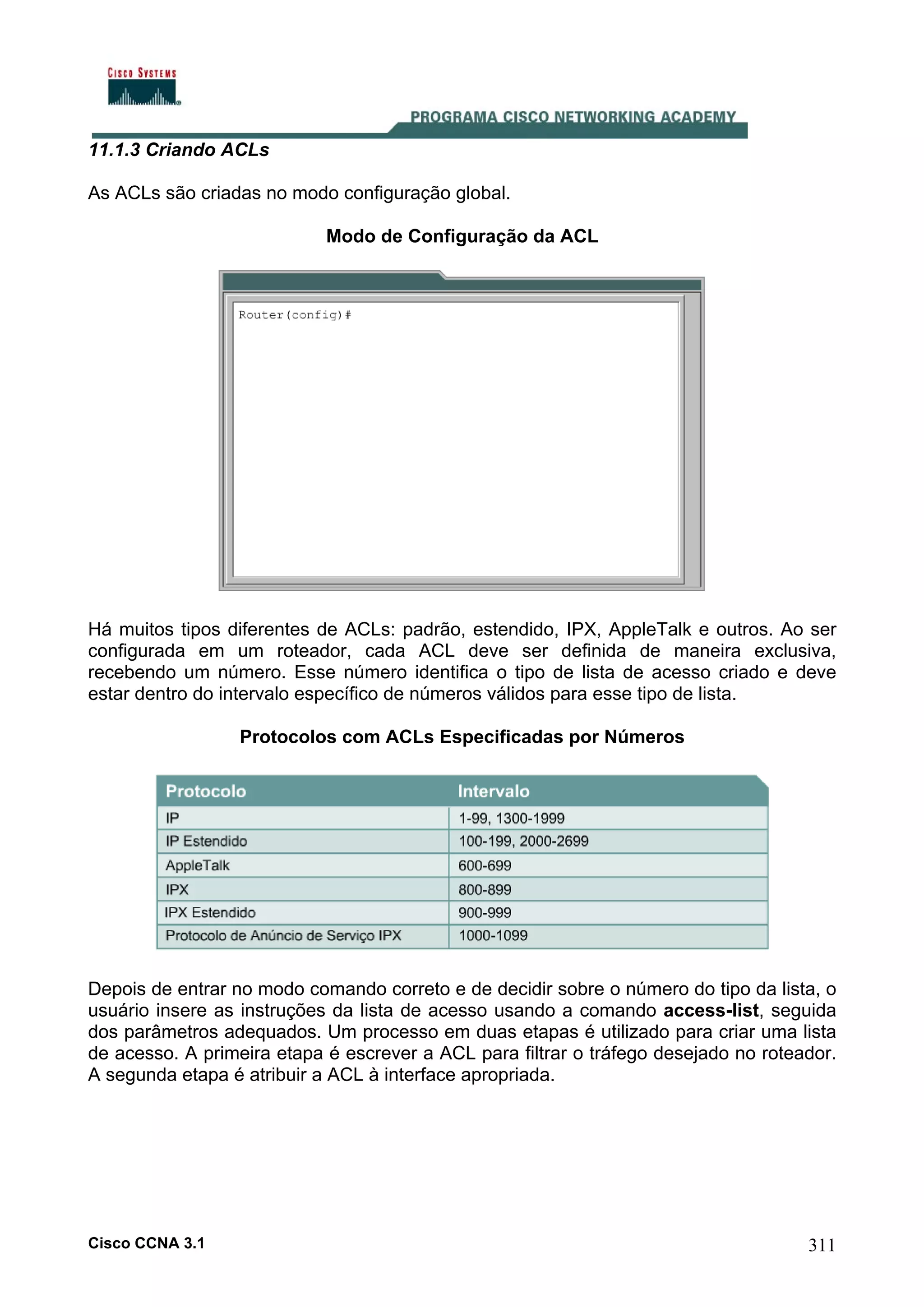 11.1.3 Criando ACLs
As ACLs são criadas no modo configuração global.
Modo de Configuração da ACL

Há muitos tipos diferentes de ACLs: padrão, estendido, IPX, AppleTalk e outros. Ao ser
configurada em um roteador, cada ACL deve ser definida de maneira exclusiva,
recebendo um número. Esse número identifica o tipo de lista de acesso criado e deve
estar dentro do intervalo específico de números válidos para esse tipo de lista.
Protocolos com ACLs Especificadas por Números

Depois de entrar no modo comando correto e de decidir sobre o número do tipo da lista, o
usuário insere as instruções da lista de acesso usando a comando access-list, seguida
dos parâmetros adequados. Um processo em duas etapas é utilizado para criar uma lista
de acesso. A primeira etapa é escrever a ACL para filtrar o tráfego desejado no roteador.
A segunda etapa é atribuir a ACL à interface apropriada.

Cisco CCNA 3.1

311

 