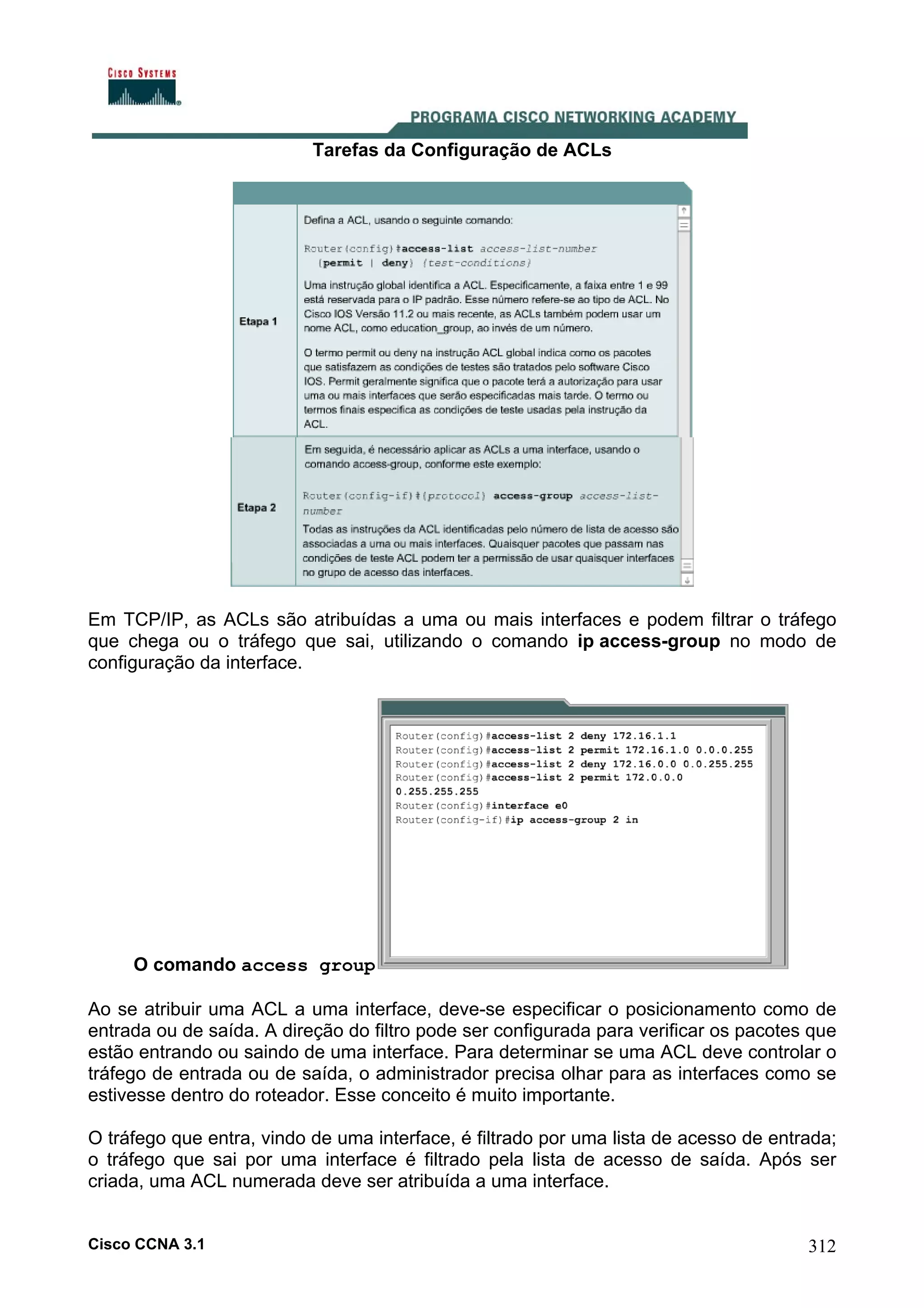 Tarefas da Configuração de ACLs

Em TCP/IP, as ACLs são atribuídas a uma ou mais interfaces e podem filtrar o tráfego
que chega ou o tráfego que sai, utilizando o comando ip access-group no modo de
configuração da interface.

O comando access group
Ao se atribuir uma ACL a uma interface, deve-se especificar o posicionamento como de
entrada ou de saída. A direção do filtro pode ser configurada para verificar os pacotes que
estão entrando ou saindo de uma interface. Para determinar se uma ACL deve controlar o
tráfego de entrada ou de saída, o administrador precisa olhar para as interfaces como se
estivesse dentro do roteador. Esse conceito é muito importante.
O tráfego que entra, vindo de uma interface, é filtrado por uma lista de acesso de entrada;
o tráfego que sai por uma interface é filtrado pela lista de acesso de saída. Após ser
criada, uma ACL numerada deve ser atribuída a uma interface.

Cisco CCNA 3.1

312

 